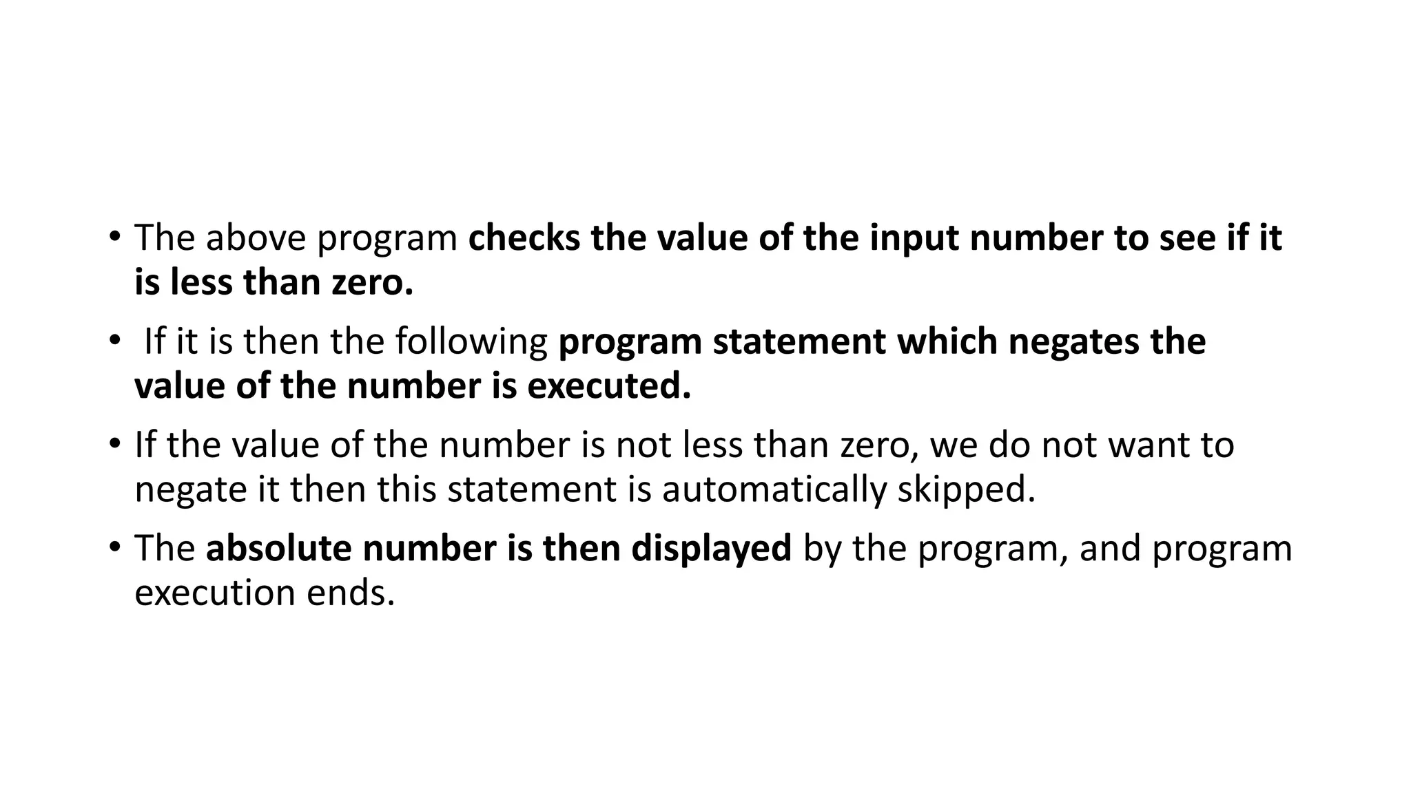 • The above program checks the value of the input number to see if it
is less than zero.
• If it is then the following program statement which negates the
value of the number is executed.
• If the value of the number is not less than zero, we do not want to
negate it then this statement is automatically skipped.
• The absolute number is then displayed by the program, and program
execution ends.
 
