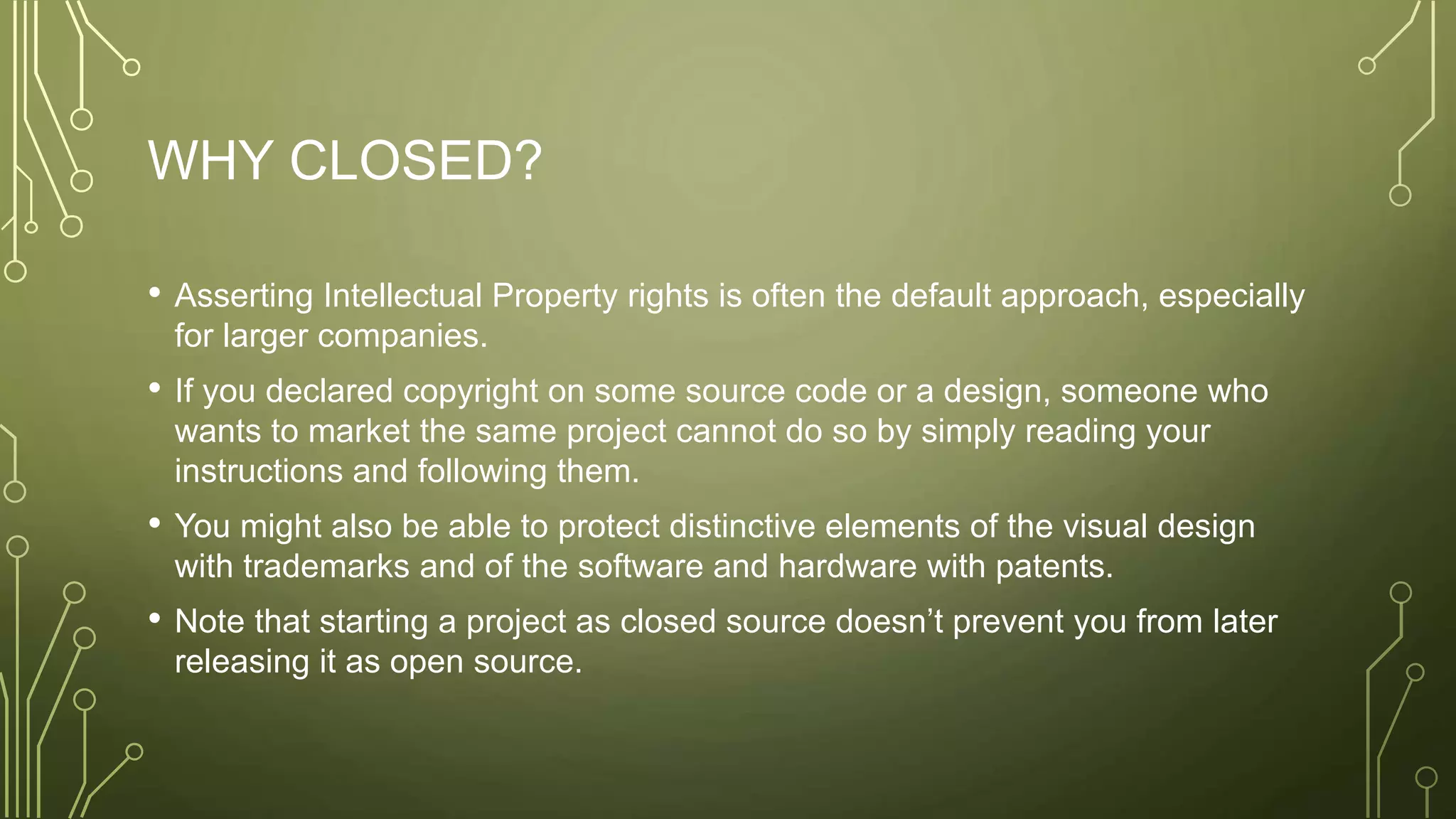 WHY CLOSED?
• Asserting Intellectual Property rights is often the default approach, especially
for larger companies.
• If you declared copyright on some source code or a design, someone who
wants to market the same project cannot do so by simply reading your
instructions and following them.
• You might also be able to protect distinctive elements of the visual design
with trademarks and of the software and hardware with patents.
• Note that starting a project as closed source doesn’t prevent you from later
releasing it as open source.
 