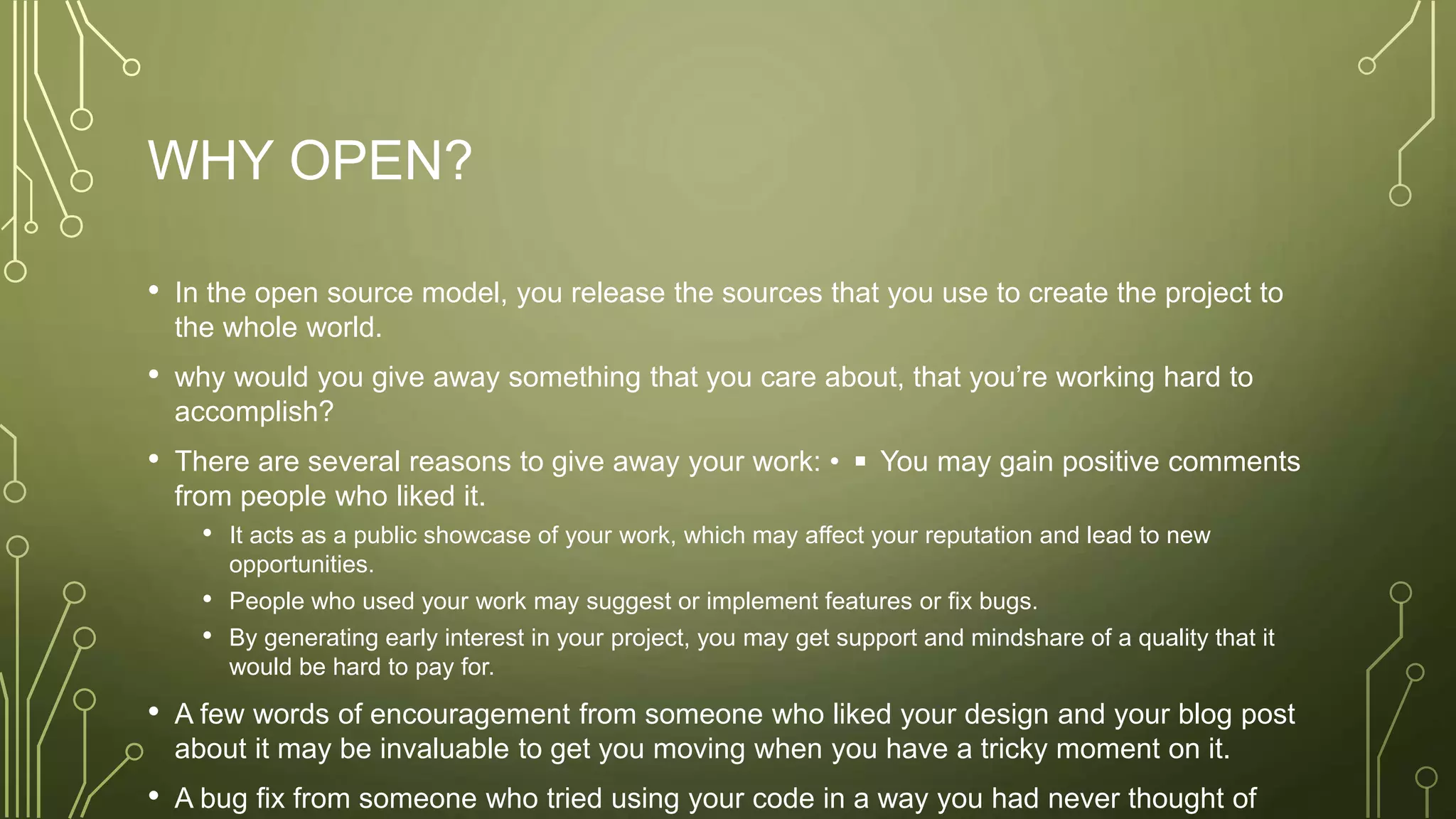 WHY OPEN?
• In the open source model, you release the sources that you use to create the project to
the whole world.
• why would you give away something that you care about, that you’re working hard to
accomplish?
• There are several reasons to give away your work: • ◾ You may gain positive comments
from people who liked it.
• It acts as a public showcase of your work, which may affect your reputation and lead to new
opportunities.
• People who used your work may suggest or implement features or fix bugs.
• By generating early interest in your project, you may get support and mindshare of a quality that it
would be hard to pay for.
• A few words of encouragement from someone who liked your design and your blog post
about it may be invaluable to get you moving when you have a tricky moment on it.
• A bug fix from someone who tried using your code in a way you had never thought of
 