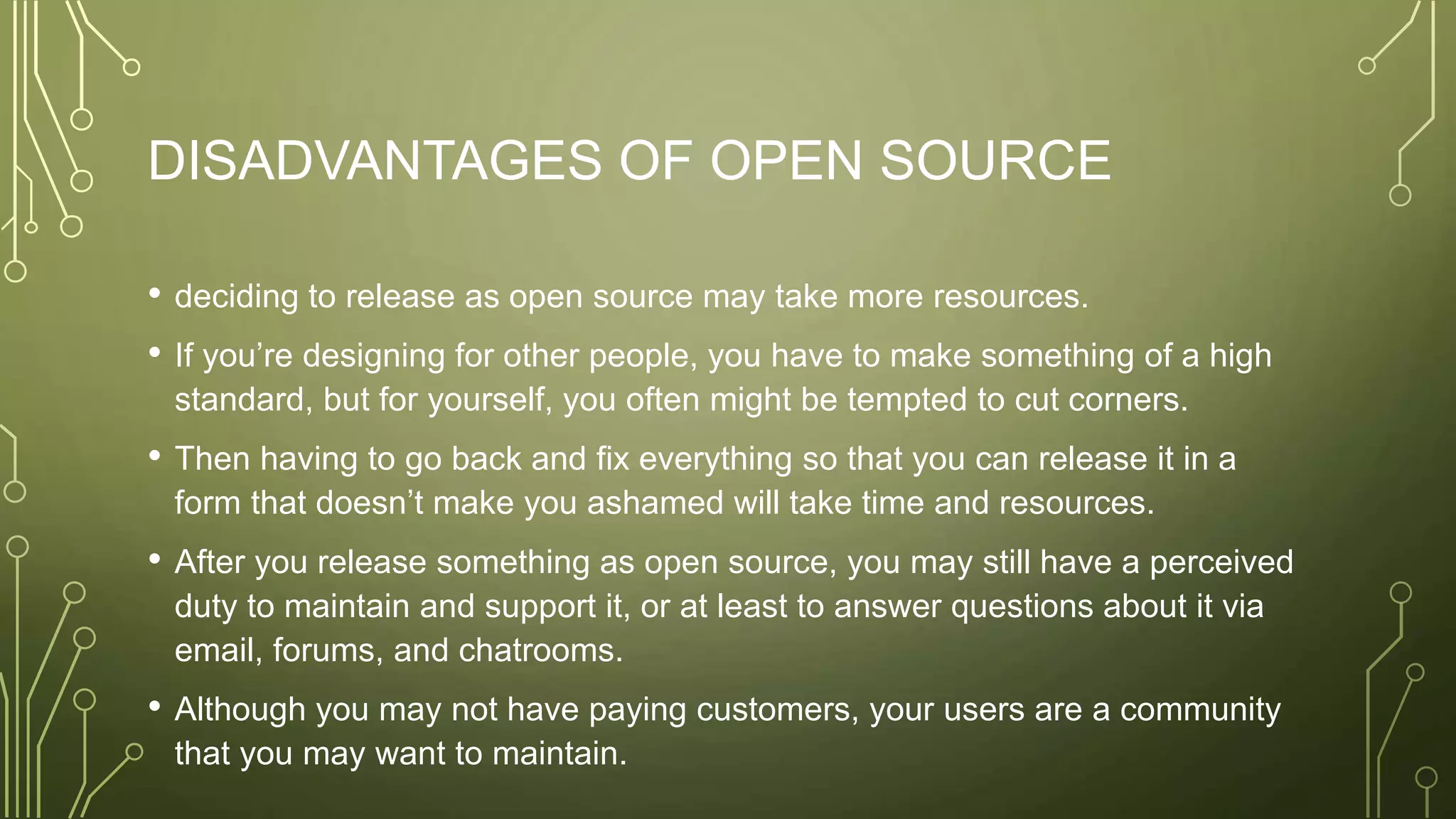 DISADVANTAGES OF OPEN SOURCE
• deciding to release as open source may take more resources.
• If you’re designing for other people, you have to make something of a high
standard, but for yourself, you often might be tempted to cut corners.
• Then having to go back and fix everything so that you can release it in a
form that doesn’t make you ashamed will take time and resources.
• After you release something as open source, you may still have a perceived
duty to maintain and support it, or at least to answer questions about it via
email, forums, and chatrooms.
• Although you may not have paying customers, your users are a community
that you may want to maintain.
 