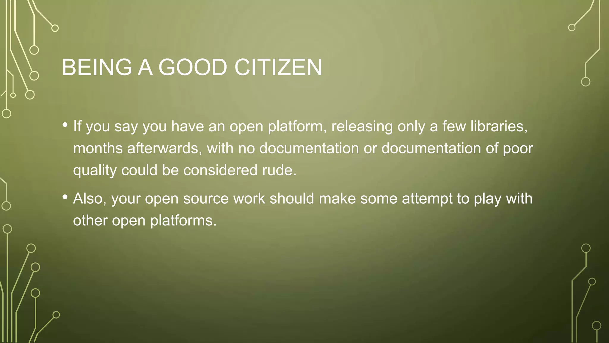 BEING A GOOD CITIZEN
• If you say you have an open platform, releasing only a few libraries,
months afterwards, with no documentation or documentation of poor
quality could be considered rude.
• Also, your open source work should make some attempt to play with
other open platforms.
 