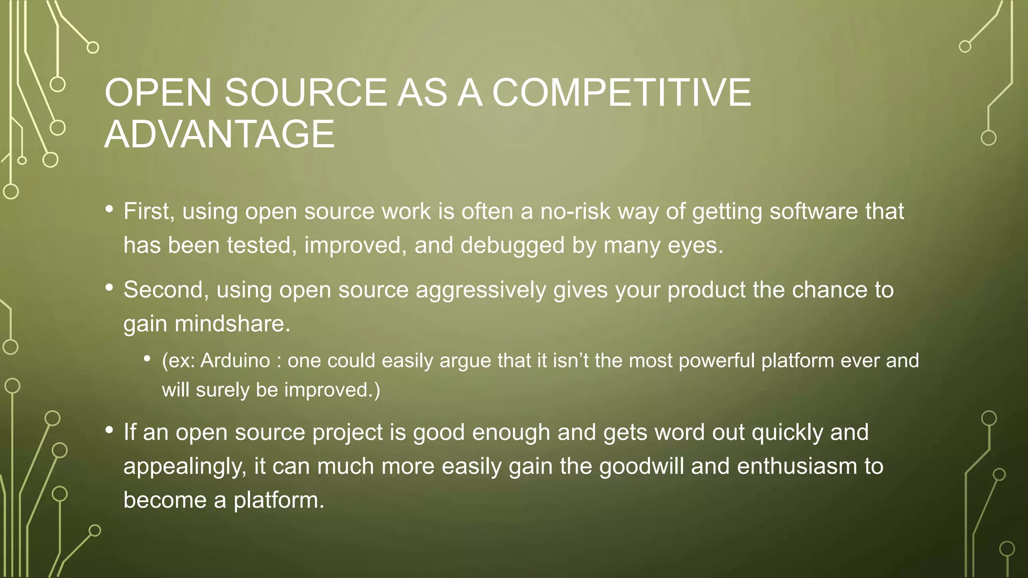 OPEN SOURCE AS A COMPETITIVE
ADVANTAGE
• First, using open source work is often a no-risk way of getting software that
has been tested, improved, and debugged by many eyes.
• Second, using open source aggressively gives your product the chance to
gain mindshare.
• (ex: Arduino : one could easily argue that it isn’t the most powerful platform ever and
will surely be improved.)
• If an open source project is good enough and gets word out quickly and
appealingly, it can much more easily gain the goodwill and enthusiasm to
become a platform.
 