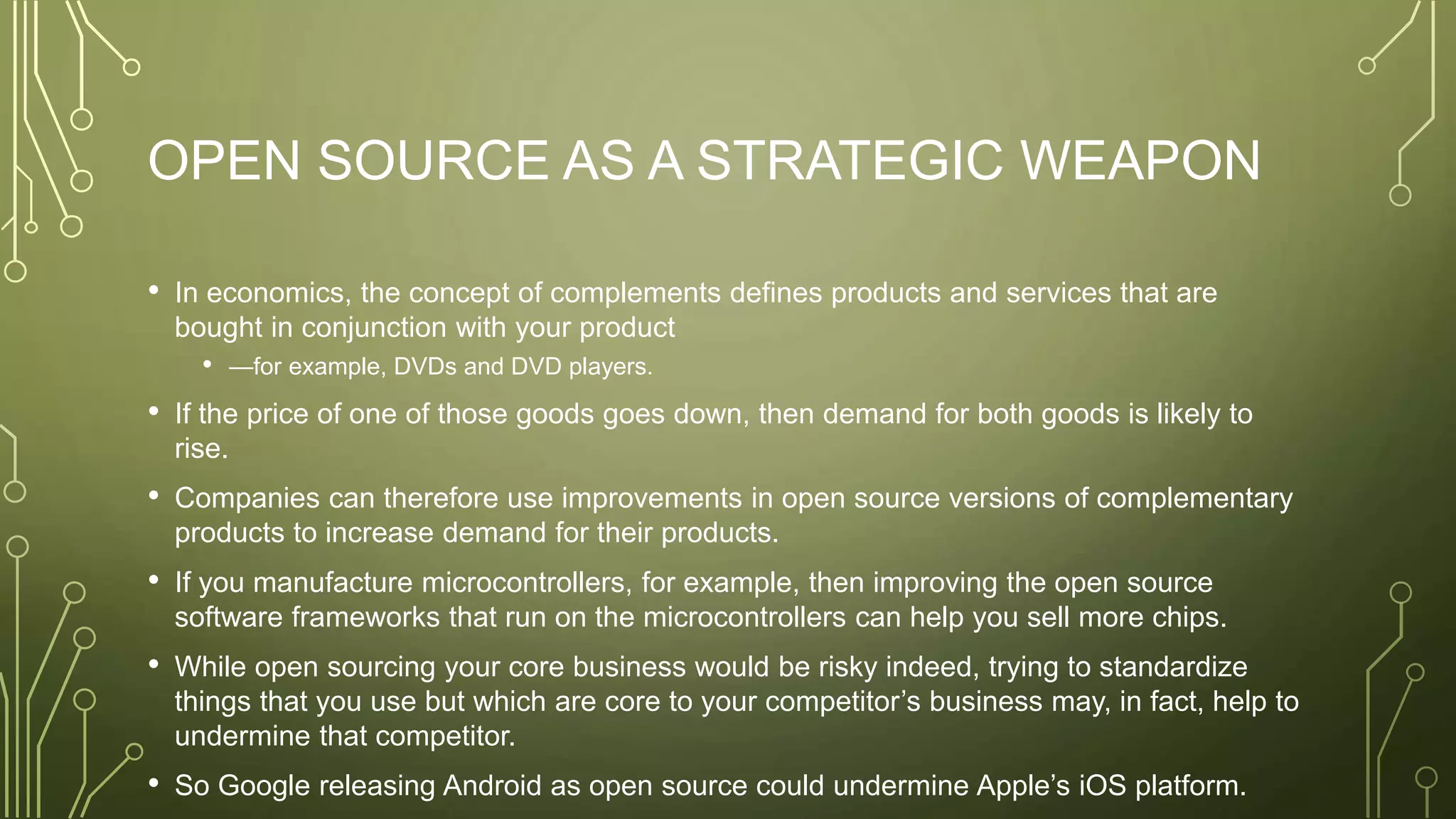 OPEN SOURCE AS A STRATEGIC WEAPON
• In economics, the concept of complements defines products and services that are
bought in conjunction with your product
• —for example, DVDs and DVD players.
• If the price of one of those goods goes down, then demand for both goods is likely to
rise.
• Companies can therefore use improvements in open source versions of complementary
products to increase demand for their products.
• If you manufacture microcontrollers, for example, then improving the open source
software frameworks that run on the microcontrollers can help you sell more chips.
• While open sourcing your core business would be risky indeed, trying to standardize
things that you use but which are core to your competitor’s business may, in fact, help to
undermine that competitor.
• So Google releasing Android as open source could undermine Apple’s iOS platform.
 