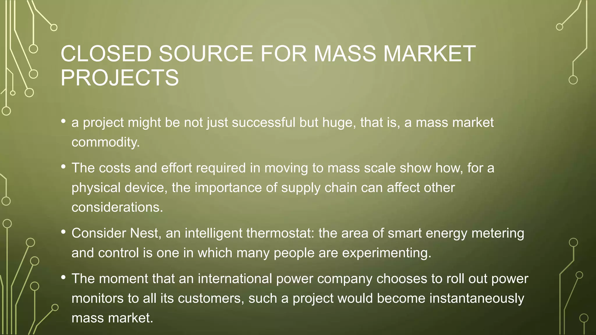 CLOSED SOURCE FOR MASS MARKET
PROJECTS
• a project might be not just successful but huge, that is, a mass market
commodity.
• The costs and effort required in moving to mass scale show how, for a
physical device, the importance of supply chain can affect other
considerations.
• Consider Nest, an intelligent thermostat: the area of smart energy metering
and control is one in which many people are experimenting.
• The moment that an international power company chooses to roll out power
monitors to all its customers, such a project would become instantaneously
mass market.
 