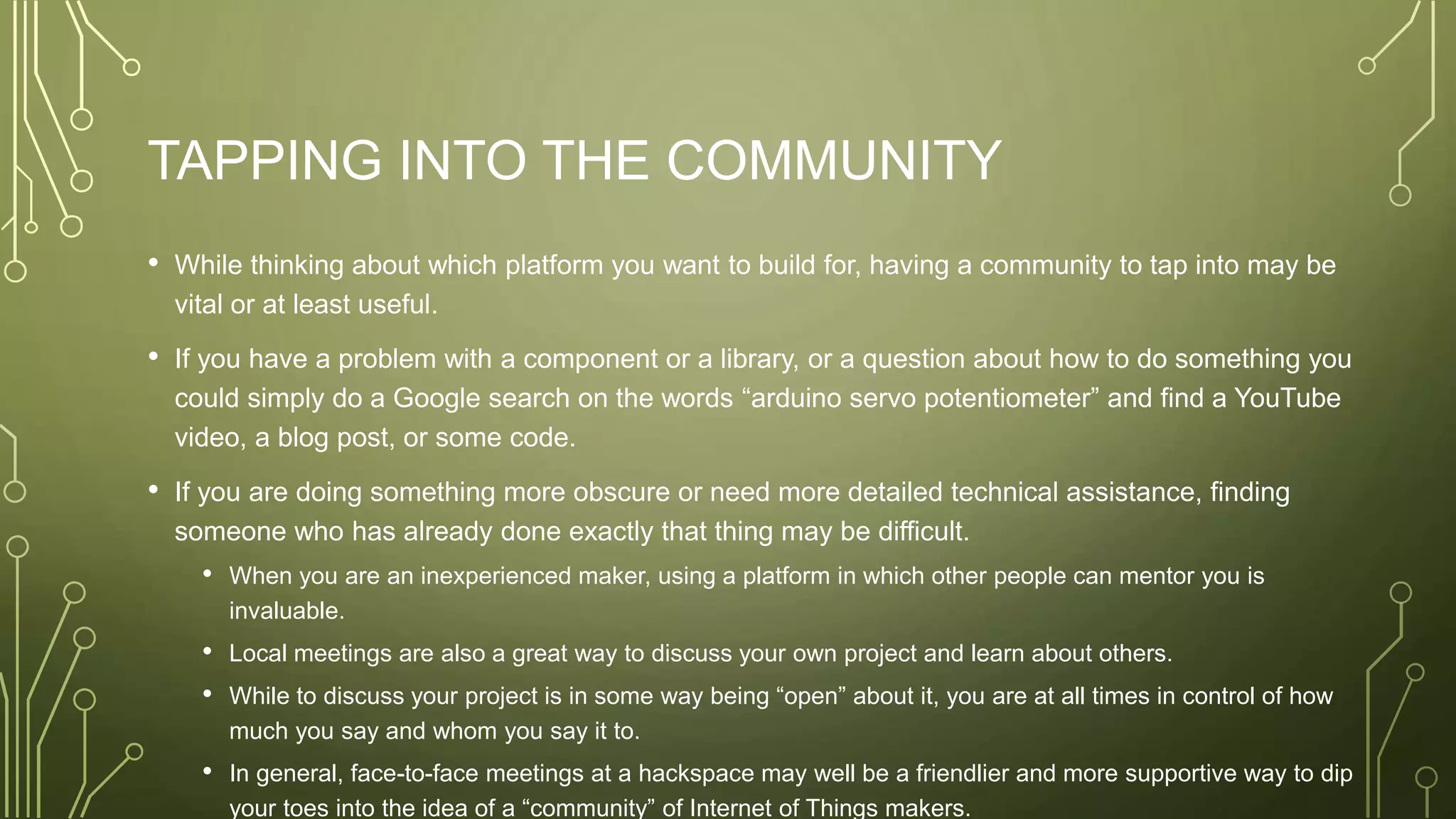 TAPPING INTO THE COMMUNITY
• While thinking about which platform you want to build for, having a community to tap into may be
vital or at least useful.
• If you have a problem with a component or a library, or a question about how to do something you
could simply do a Google search on the words “arduino servo potentiometer” and find a YouTube
video, a blog post, or some code.
• If you are doing something more obscure or need more detailed technical assistance, finding
someone who has already done exactly that thing may be difficult.
• When you are an inexperienced maker, using a platform in which other people can mentor you is
invaluable.
• Local meetings are also a great way to discuss your own project and learn about others.
• While to discuss your project is in some way being “open” about it, you are at all times in control of how
much you say and whom you say it to.
• In general, face-to-face meetings at a hackspace may well be a friendlier and more supportive way to dip
your toes into the idea of a “community” of Internet of Things makers.
 