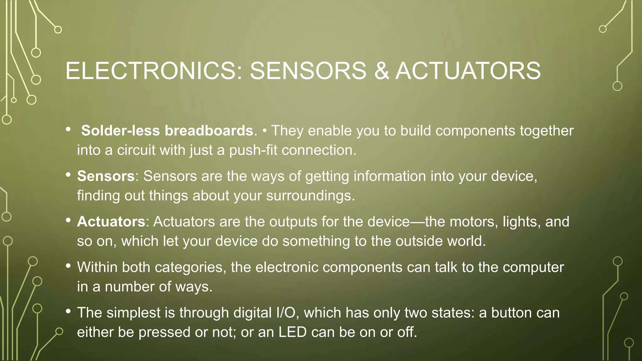 ELECTRONICS: SENSORS & ACTUATORS
• Solder-less breadboards. • They enable you to build components together
into a circuit with just a push-fit connection.
• Sensors: Sensors are the ways of getting information into your device,
finding out things about your surroundings.
• Actuators: Actuators are the outputs for the device—the motors, lights, and
so on, which let your device do something to the outside world.
• Within both categories, the electronic components can talk to the computer
in a number of ways.
• The simplest is through digital I/O, which has only two states: a button can
either be pressed or not; or an LED can be on or off.
 