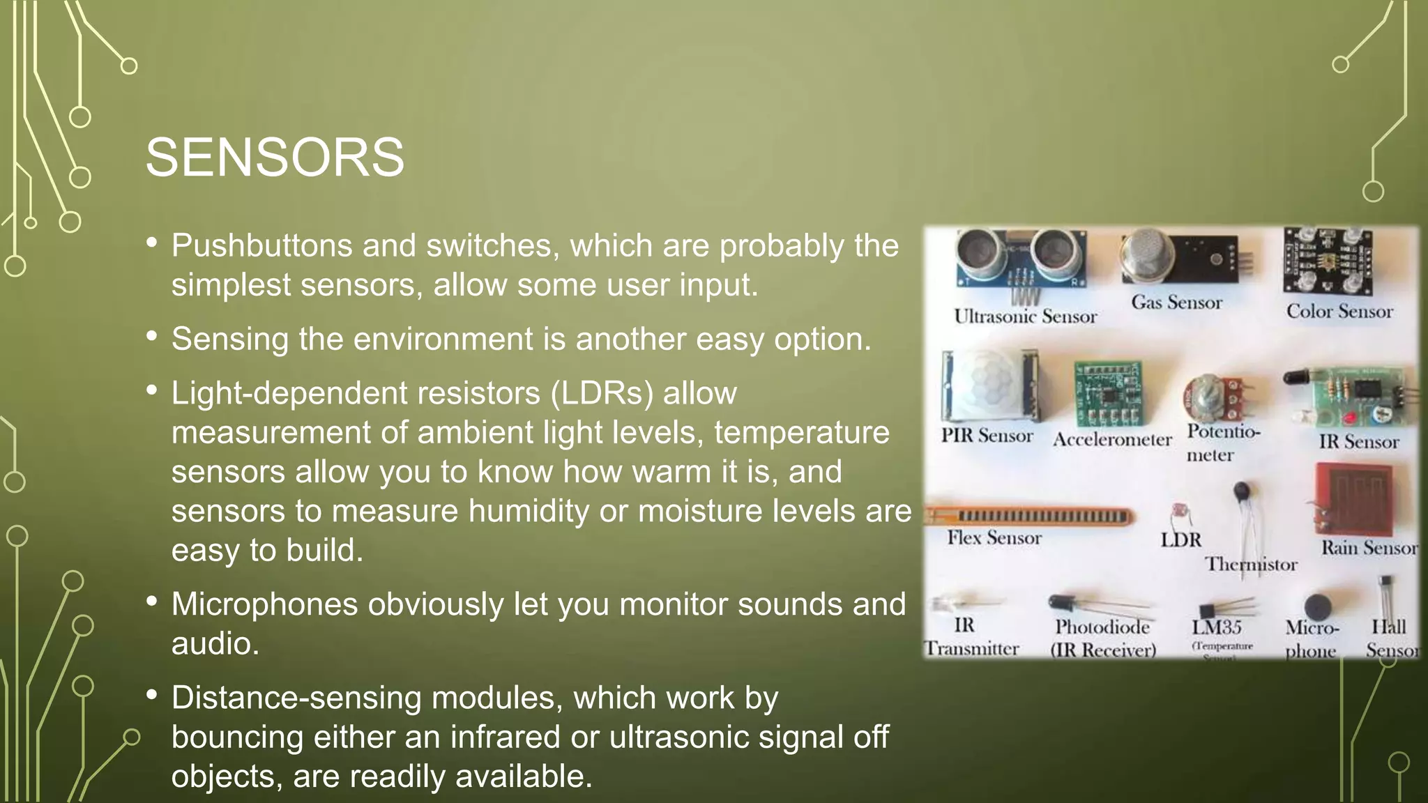 SENSORS
• Pushbuttons and switches, which are probably the
simplest sensors, allow some user input.
• Sensing the environment is another easy option.
• Light-dependent resistors (LDRs) allow
measurement of ambient light levels, temperature
sensors allow you to know how warm it is, and
sensors to measure humidity or moisture levels are
easy to build.
• Microphones obviously let you monitor sounds and
audio.
• Distance-sensing modules, which work by
bouncing either an infrared or ultrasonic signal off
objects, are readily available.
 