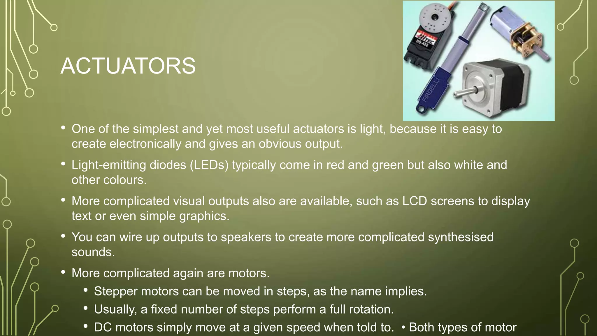 ACTUATORS
• One of the simplest and yet most useful actuators is light, because it is easy to
create electronically and gives an obvious output.
• Light-emitting diodes (LEDs) typically come in red and green but also white and
other colours.
• More complicated visual outputs also are available, such as LCD screens to display
text or even simple graphics.
• You can wire up outputs to speakers to create more complicated synthesised
sounds.
• More complicated again are motors.
• Stepper motors can be moved in steps, as the name implies.
• Usually, a fixed number of steps perform a full rotation.
• DC motors simply move at a given speed when told to. • Both types of motor
 