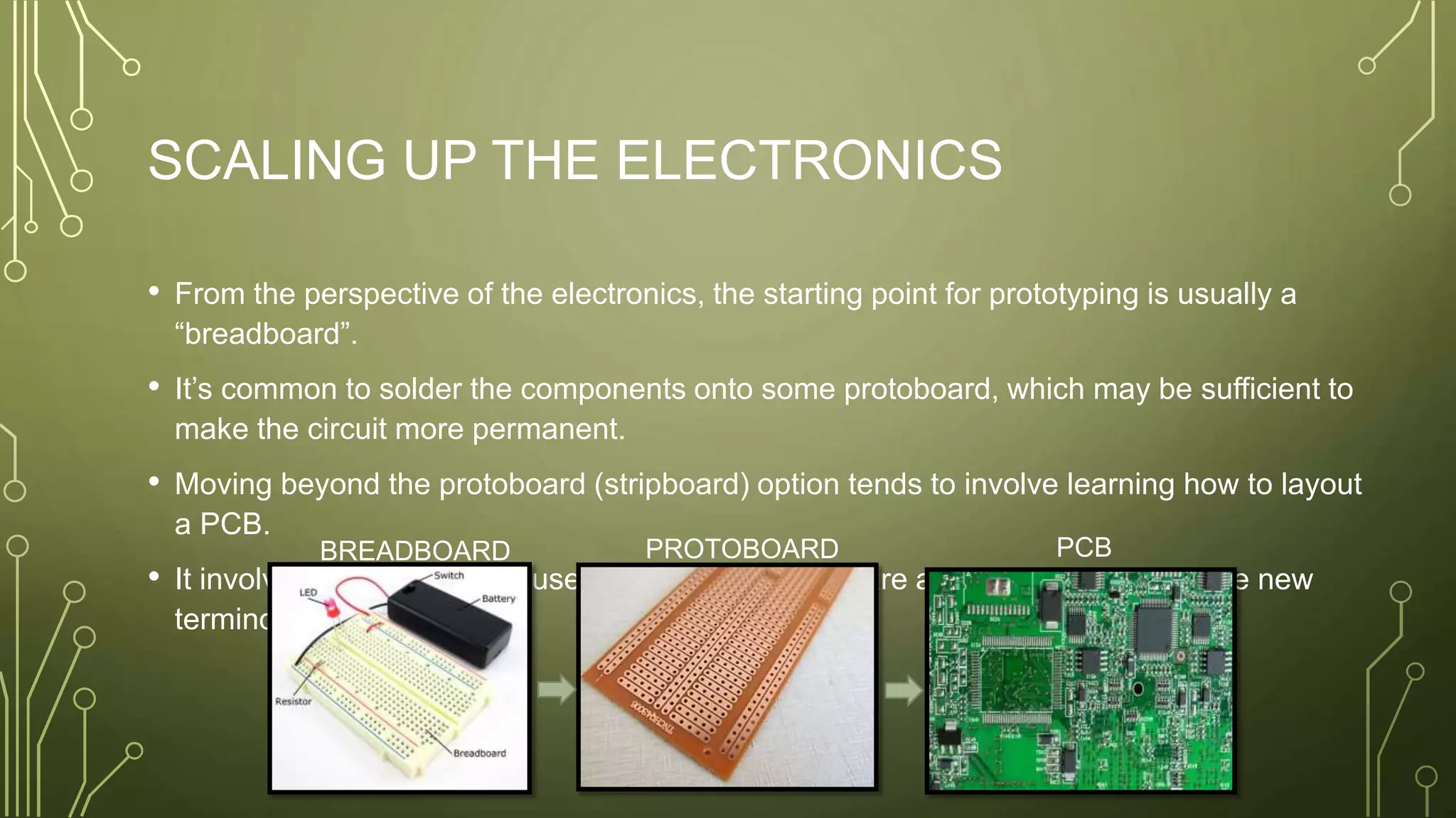 SCALING UP THE ELECTRONICS
• From the perspective of the electronics, the starting point for prototyping is usually a
“breadboard”.
• It’s common to solder the components onto some protoboard, which may be sufficient to
make the circuit more permanent.
• Moving beyond the protoboard (stripboard) option tends to involve learning how to layout
a PCB.
• It involves learning how to use a new piece of software and understanding some new
terminology.
BREADBOARD PROTOBOARD PCB
 
