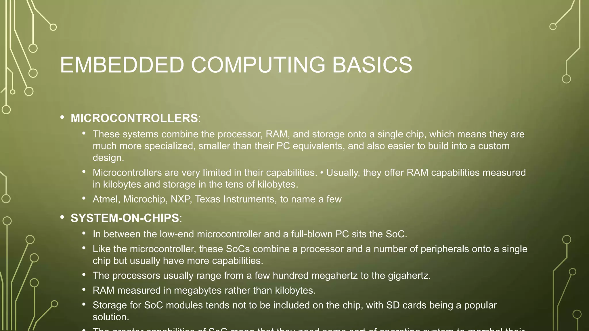 EMBEDDED COMPUTING BASICS
• MICROCONTROLLERS:
• These systems combine the processor, RAM, and storage onto a single chip, which means they are
much more specialized, smaller than their PC equivalents, and also easier to build into a custom
design.
• Microcontrollers are very limited in their capabilities. • Usually, they offer RAM capabilities measured
in kilobytes and storage in the tens of kilobytes.
• Atmel, Microchip, NXP, Texas Instruments, to name a few
• SYSTEM-ON-CHIPS:
• In between the low-end microcontroller and a full-blown PC sits the SoC.
• Like the microcontroller, these SoCs combine a processor and a number of peripherals onto a single
chip but usually have more capabilities.
• The processors usually range from a few hundred megahertz to the gigahertz.
• RAM measured in megabytes rather than kilobytes.
• Storage for SoC modules tends not to be included on the chip, with SD cards being a popular
solution.
 
