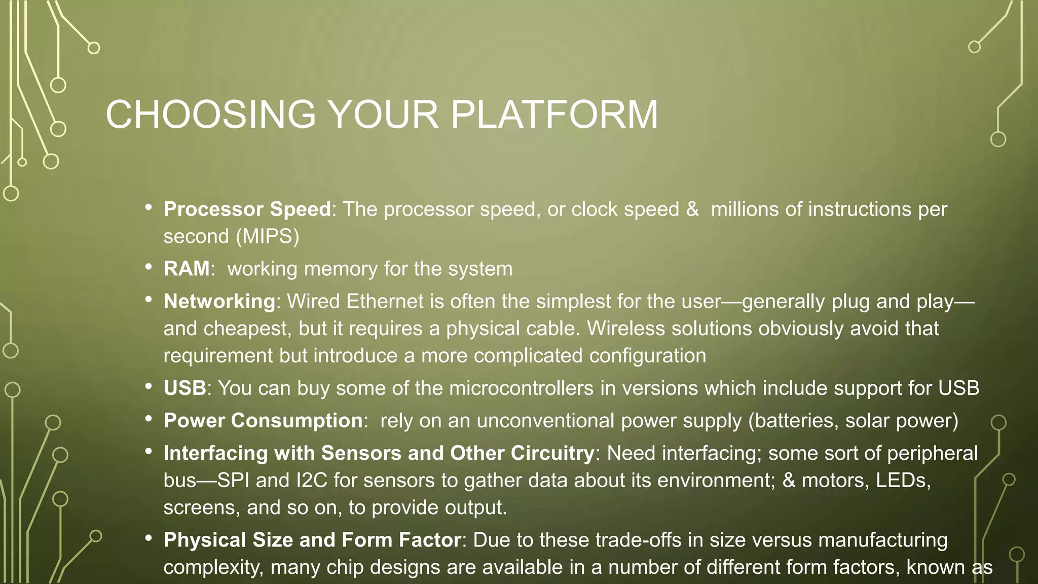 CHOOSING YOUR PLATFORM
• Processor Speed: The processor speed, or clock speed & millions of instructions per
second (MIPS)
• RAM: working memory for the system
• Networking: Wired Ethernet is often the simplest for the user—generally plug and play—
and cheapest, but it requires a physical cable. Wireless solutions obviously avoid that
requirement but introduce a more complicated configuration
• USB: You can buy some of the microcontrollers in versions which include support for USB
• Power Consumption: rely on an unconventional power supply (batteries, solar power)
• Interfacing with Sensors and Other Circuitry: Need interfacing; some sort of peripheral
bus—SPI and I2C for sensors to gather data about its environment; & motors, LEDs,
screens, and so on, to provide output.
• Physical Size and Form Factor: Due to these trade-offs in size versus manufacturing
complexity, many chip designs are available in a number of different form factors, known as
 