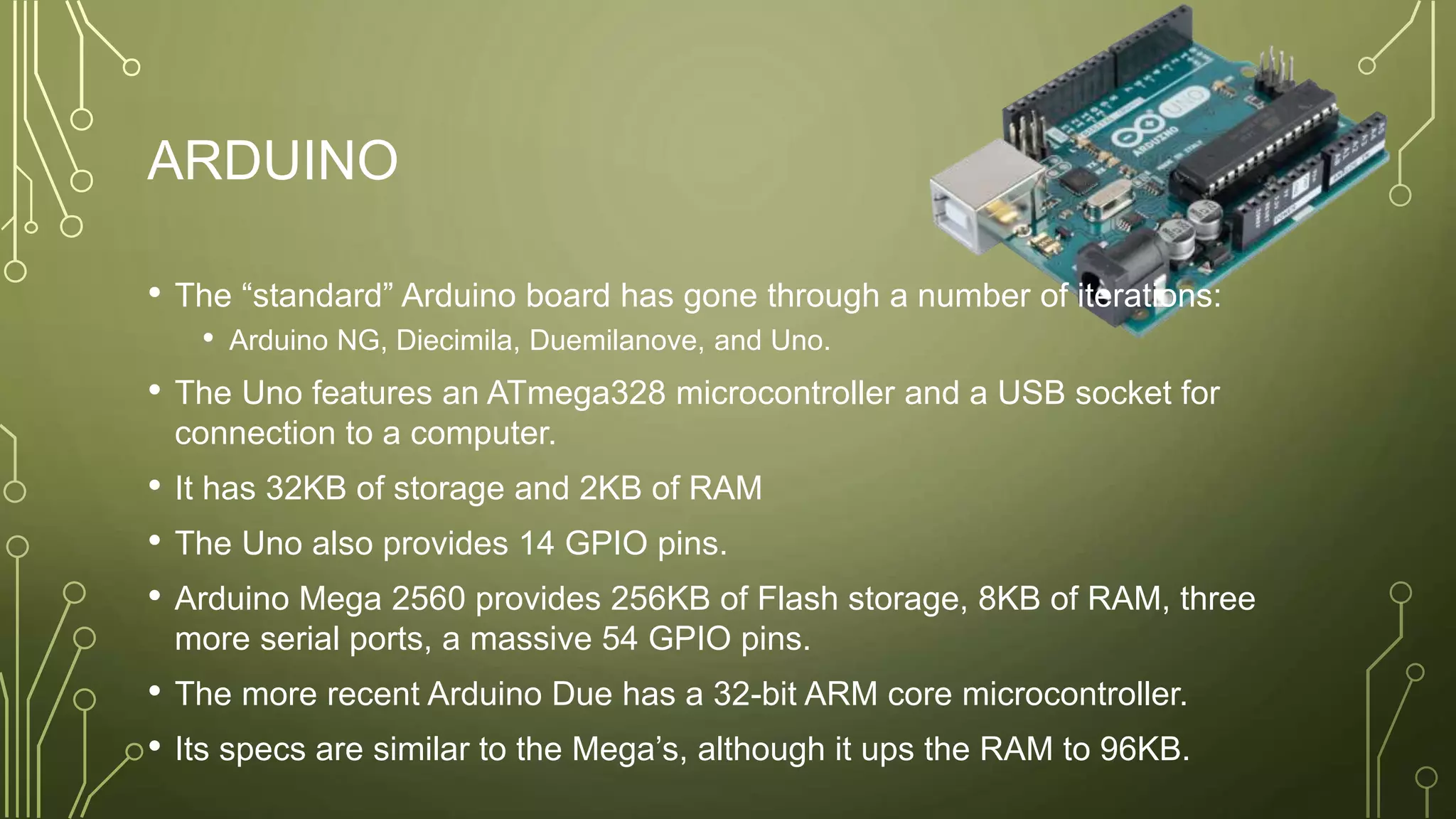 ARDUINO
• The “standard” Arduino board has gone through a number of iterations:
• Arduino NG, Diecimila, Duemilanove, and Uno.
• The Uno features an ATmega328 microcontroller and a USB socket for
connection to a computer.
• It has 32KB of storage and 2KB of RAM
• The Uno also provides 14 GPIO pins.
• Arduino Mega 2560 provides 256KB of Flash storage, 8KB of RAM, three
more serial ports, a massive 54 GPIO pins.
• The more recent Arduino Due has a 32-bit ARM core microcontroller.
• Its specs are similar to the Mega’s, although it ups the RAM to 96KB.
 