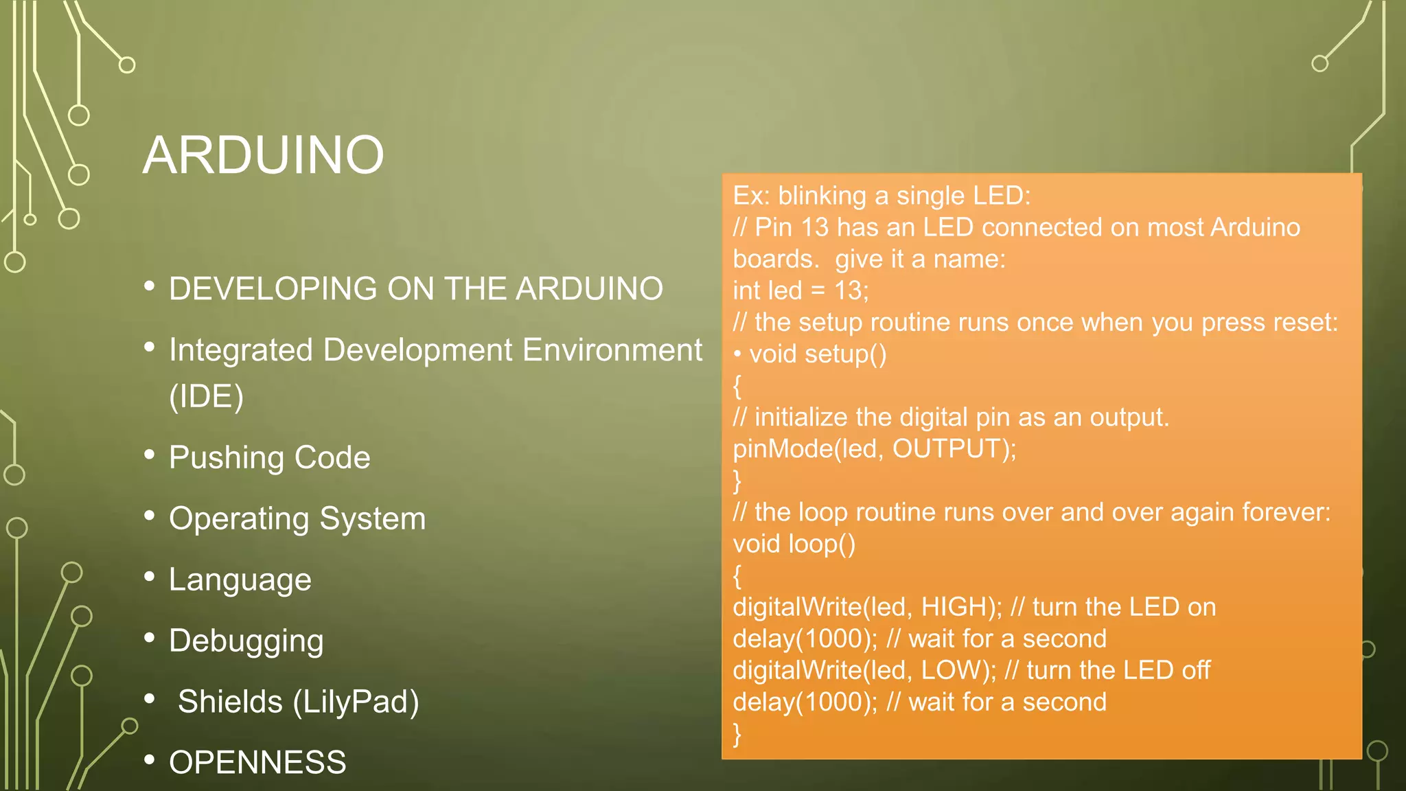 ARDUINO
• DEVELOPING ON THE ARDUINO
• Integrated Development Environment
(IDE)
• Pushing Code
• Operating System
• Language
• Debugging
• Shields (LilyPad)
• OPENNESS
Ex: blinking a single LED:
// Pin 13 has an LED connected on most Arduino
boards. give it a name:
int led = 13;
// the setup routine runs once when you press reset:
• void setup()
{
// initialize the digital pin as an output.
pinMode(led, OUTPUT);
}
// the loop routine runs over and over again forever:
void loop()
{
digitalWrite(led, HIGH); // turn the LED on
delay(1000); // wait for a second
digitalWrite(led, LOW); // turn the LED off
delay(1000); // wait for a second
}
 