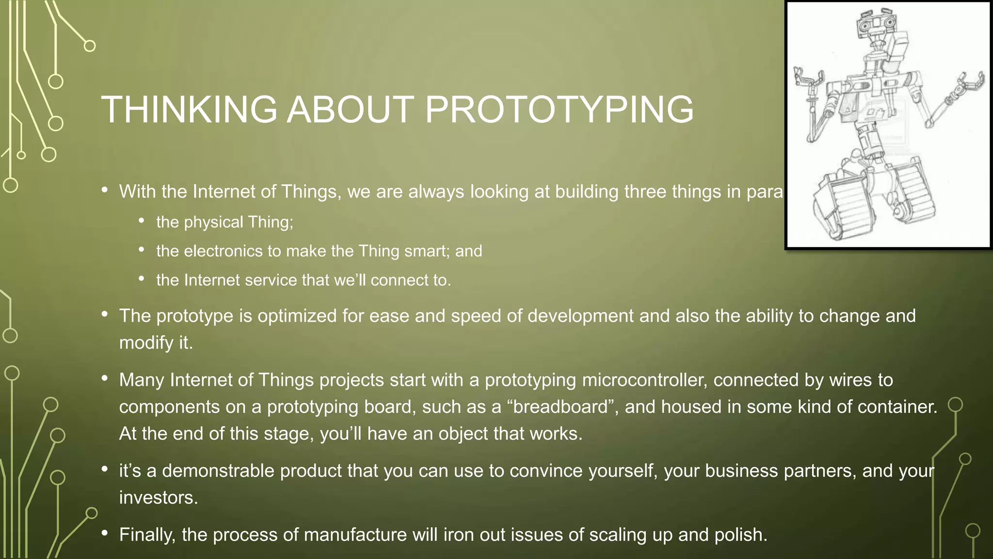 THINKING ABOUT PROTOTYPING
• With the Internet of Things, we are always looking at building three things in parallel:
• the physical Thing;
• the electronics to make the Thing smart; and
• the Internet service that we’ll connect to.
• The prototype is optimized for ease and speed of development and also the ability to change and
modify it.
• Many Internet of Things projects start with a prototyping microcontroller, connected by wires to
components on a prototyping board, such as a “breadboard”, and housed in some kind of container.
At the end of this stage, you’ll have an object that works.
• it’s a demonstrable product that you can use to convince yourself, your business partners, and your
investors.
• Finally, the process of manufacture will iron out issues of scaling up and polish.
 