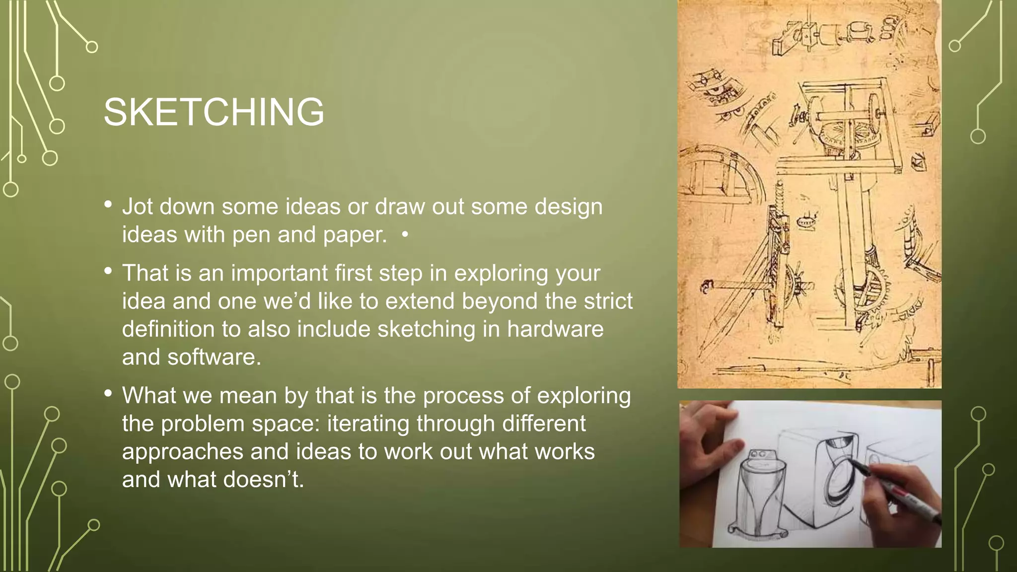 SKETCHING
• Jot down some ideas or draw out some design
ideas with pen and paper. •
• That is an important first step in exploring your
idea and one we’d like to extend beyond the strict
definition to also include sketching in hardware
and software.
• What we mean by that is the process of exploring
the problem space: iterating through different
approaches and ideas to work out what works
and what doesn’t.
 