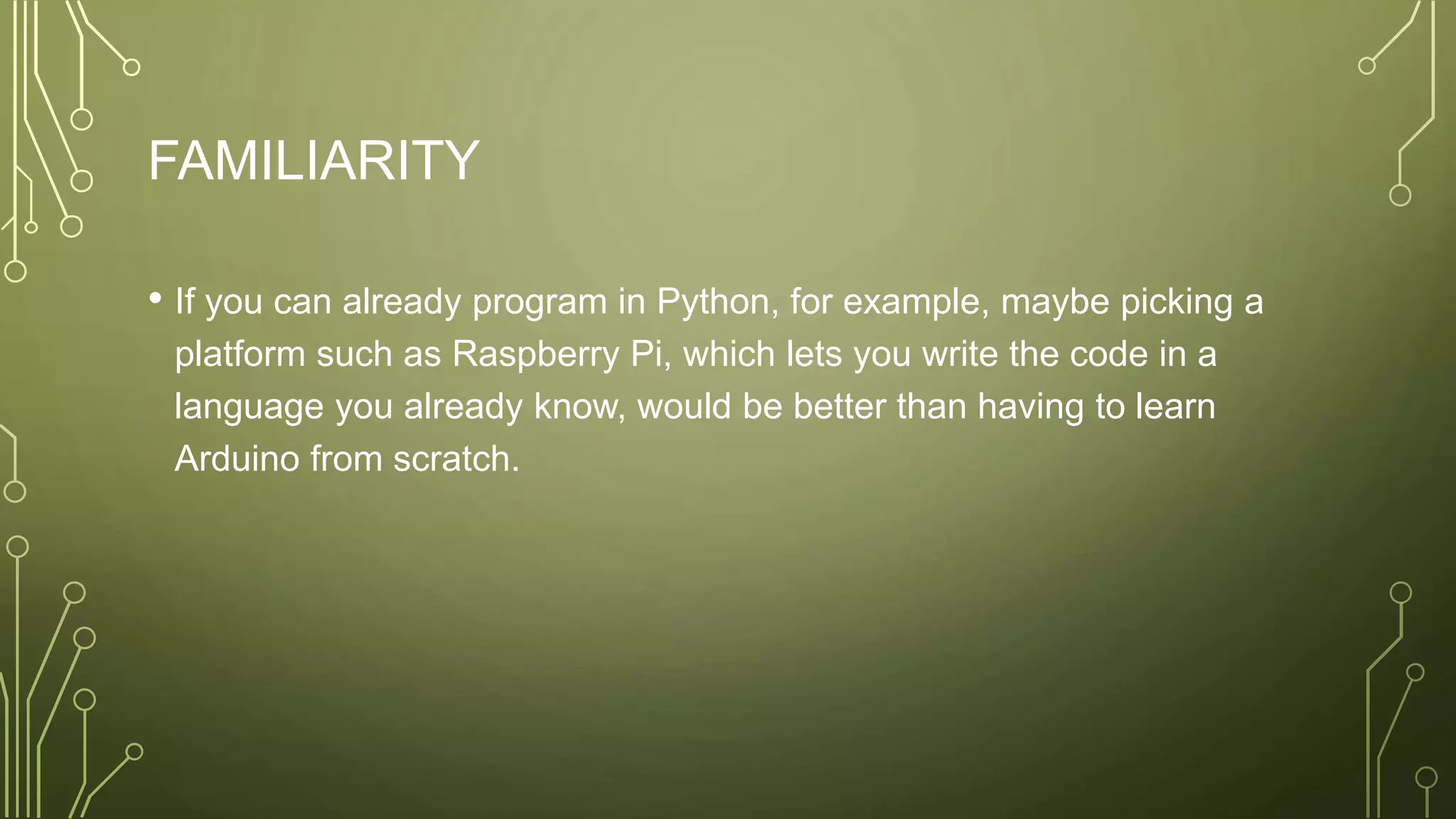 FAMILIARITY
• If you can already program in Python, for example, maybe picking a
platform such as Raspberry Pi, which lets you write the code in a
language you already know, would be better than having to learn
Arduino from scratch.
 