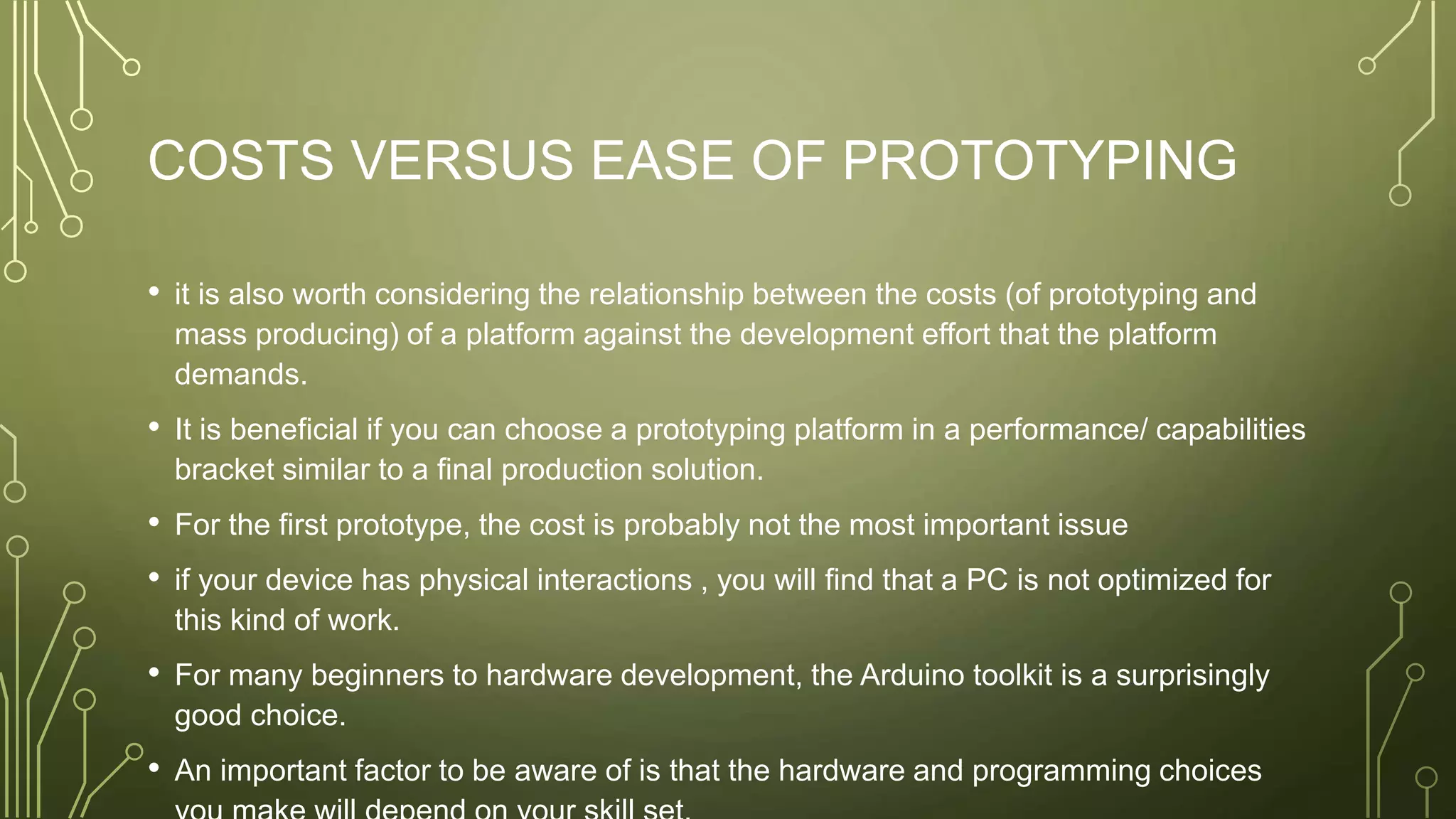 COSTS VERSUS EASE OF PROTOTYPING
• it is also worth considering the relationship between the costs (of prototyping and
mass producing) of a platform against the development effort that the platform
demands.
• It is beneficial if you can choose a prototyping platform in a performance/ capabilities
bracket similar to a final production solution.
• For the first prototype, the cost is probably not the most important issue
• if your device has physical interactions , you will find that a PC is not optimized for
this kind of work.
• For many beginners to hardware development, the Arduino toolkit is a surprisingly
good choice.
• An important factor to be aware of is that the hardware and programming choices
 