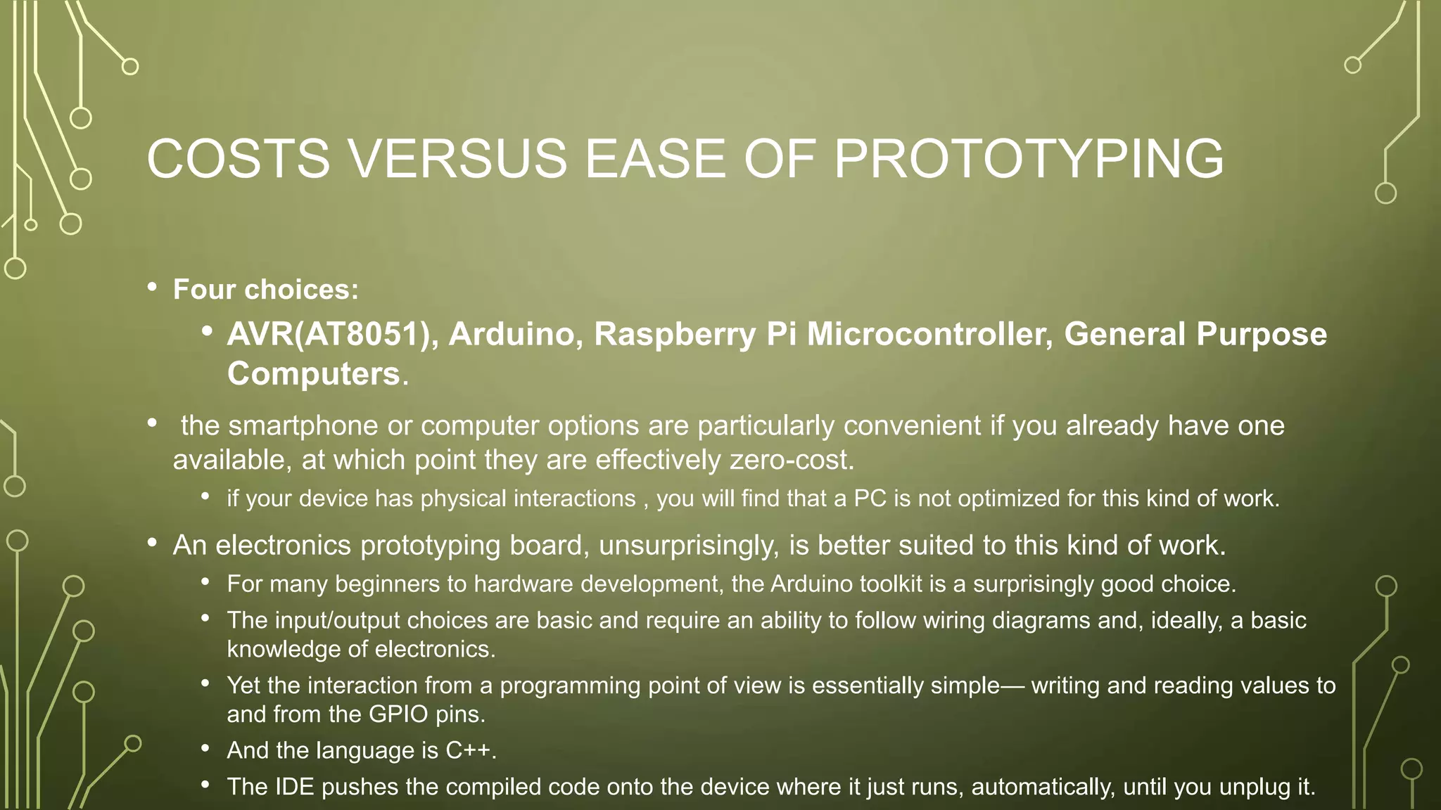 COSTS VERSUS EASE OF PROTOTYPING
• Four choices:
• AVR(AT8051), Arduino, Raspberry Pi Microcontroller, General Purpose
Computers.
• the smartphone or computer options are particularly convenient if you already have one
available, at which point they are effectively zero-cost.
• if your device has physical interactions , you will find that a PC is not optimized for this kind of work.
• An electronics prototyping board, unsurprisingly, is better suited to this kind of work.
• For many beginners to hardware development, the Arduino toolkit is a surprisingly good choice.
• The input/output choices are basic and require an ability to follow wiring diagrams and, ideally, a basic
knowledge of electronics.
• Yet the interaction from a programming point of view is essentially simple— writing and reading values to
and from the GPIO pins.
• And the language is C++.
• The IDE pushes the compiled code onto the device where it just runs, automatically, until you unplug it.
 