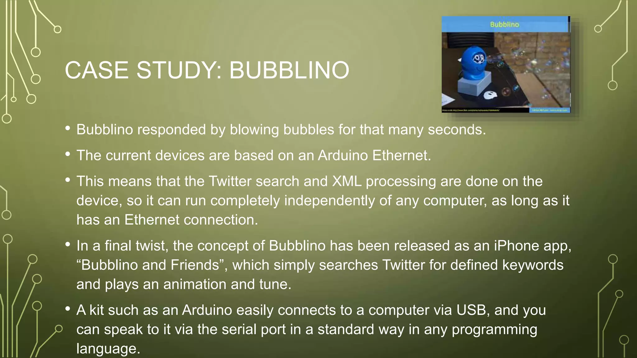 CASE STUDY: BUBBLINO
• Bubblino responded by blowing bubbles for that many seconds.
• The current devices are based on an Arduino Ethernet.
• This means that the Twitter search and XML processing are done on the
device, so it can run completely independently of any computer, as long as it
has an Ethernet connection.
• In a final twist, the concept of Bubblino has been released as an iPhone app,
“Bubblino and Friends”, which simply searches Twitter for defined keywords
and plays an animation and tune.
• A kit such as an Arduino easily connects to a computer via USB, and you
can speak to it via the serial port in a standard way in any programming
language.
 