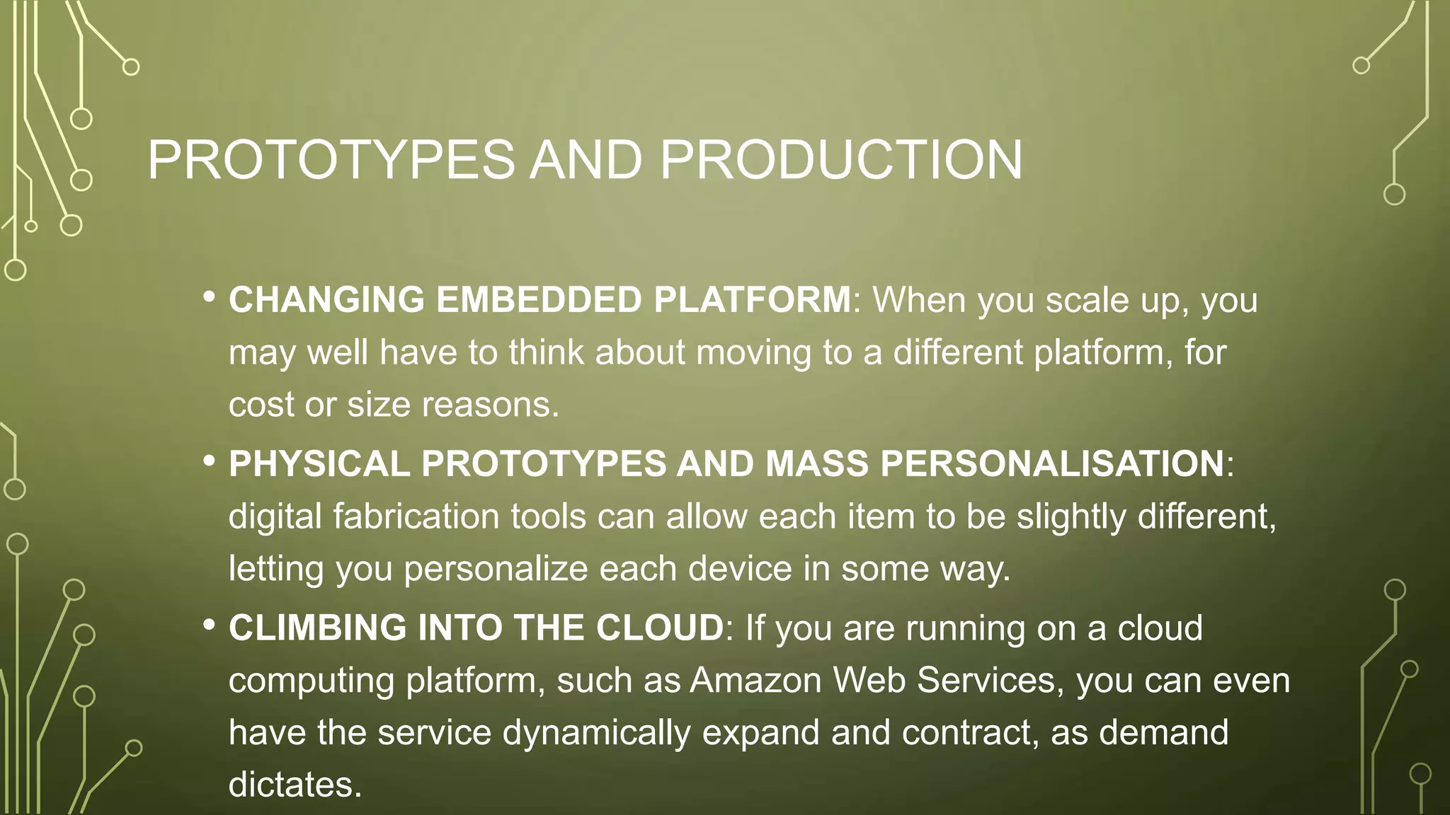 PROTOTYPES AND PRODUCTION
• CHANGING EMBEDDED PLATFORM: When you scale up, you
may well have to think about moving to a different platform, for
cost or size reasons.
• PHYSICAL PROTOTYPES AND MASS PERSONALISATION:
digital fabrication tools can allow each item to be slightly different,
letting you personalize each device in some way.
• CLIMBING INTO THE CLOUD: If you are running on a cloud
computing platform, such as Amazon Web Services, you can even
have the service dynamically expand and contract, as demand
dictates.
 