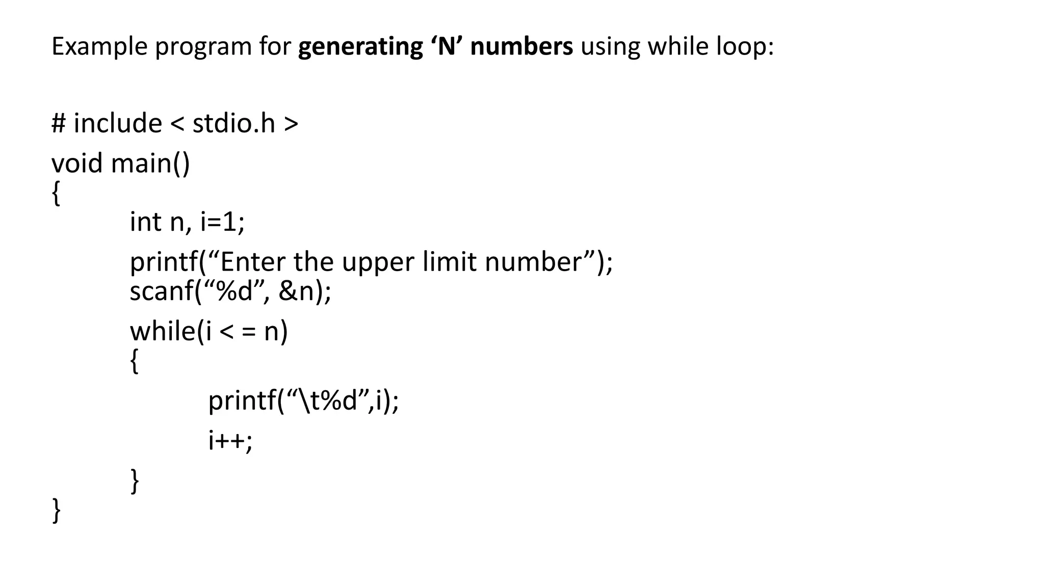 Example program for generating ‘N’ numbers using while loop:
# include < stdio.h >
void main()
{
int n, i=1;
printf(“Enter the upper limit number”);
scanf(“%d”, &n);
while(i < = n)
{
printf(“t%d”,i);
i++;
}
}
 