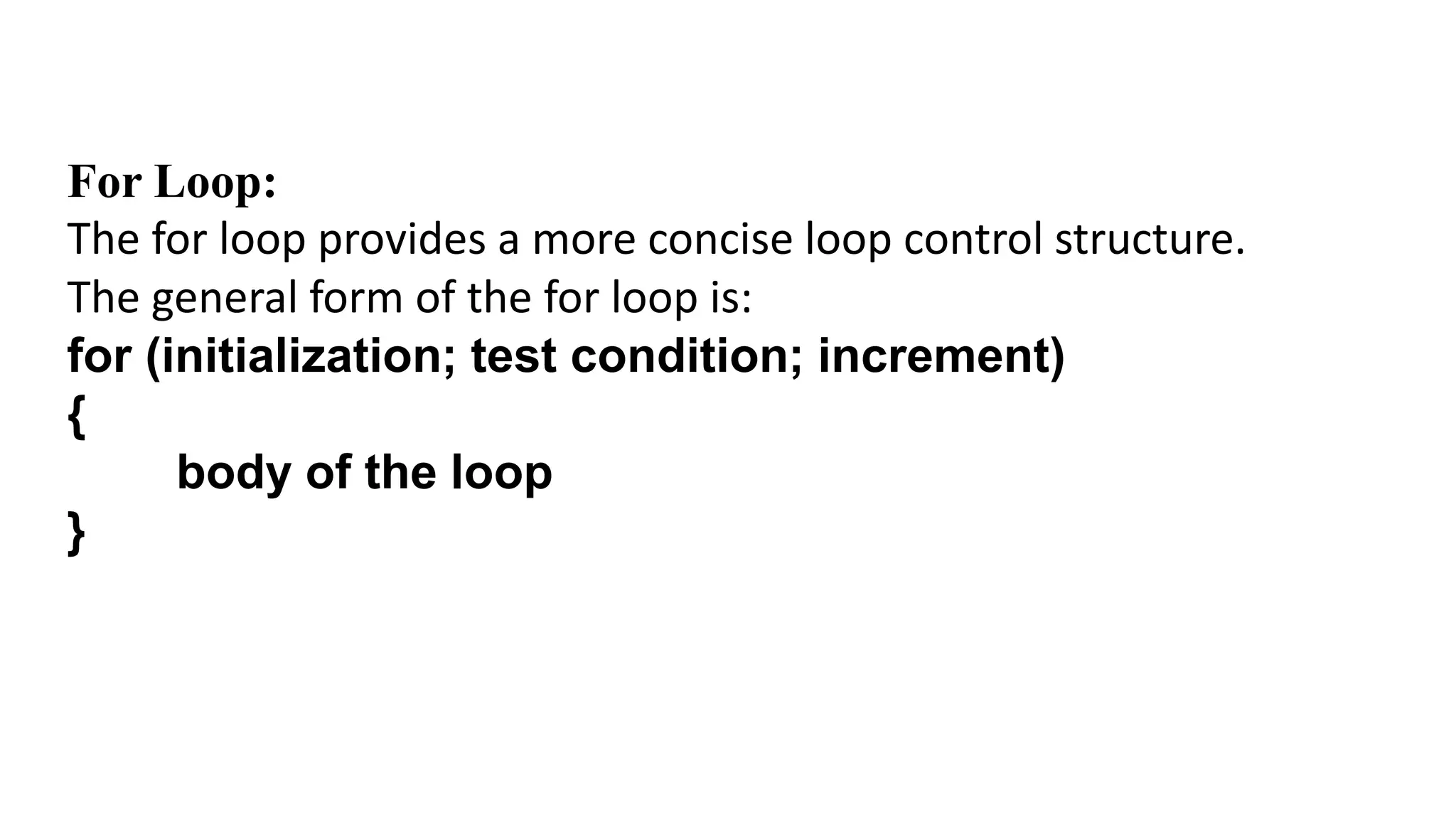For Loop:
The for loop provides a more concise loop control structure.
The general form of the for loop is:
for (initialization; test condition; increment)
{
body of the loop
}
 