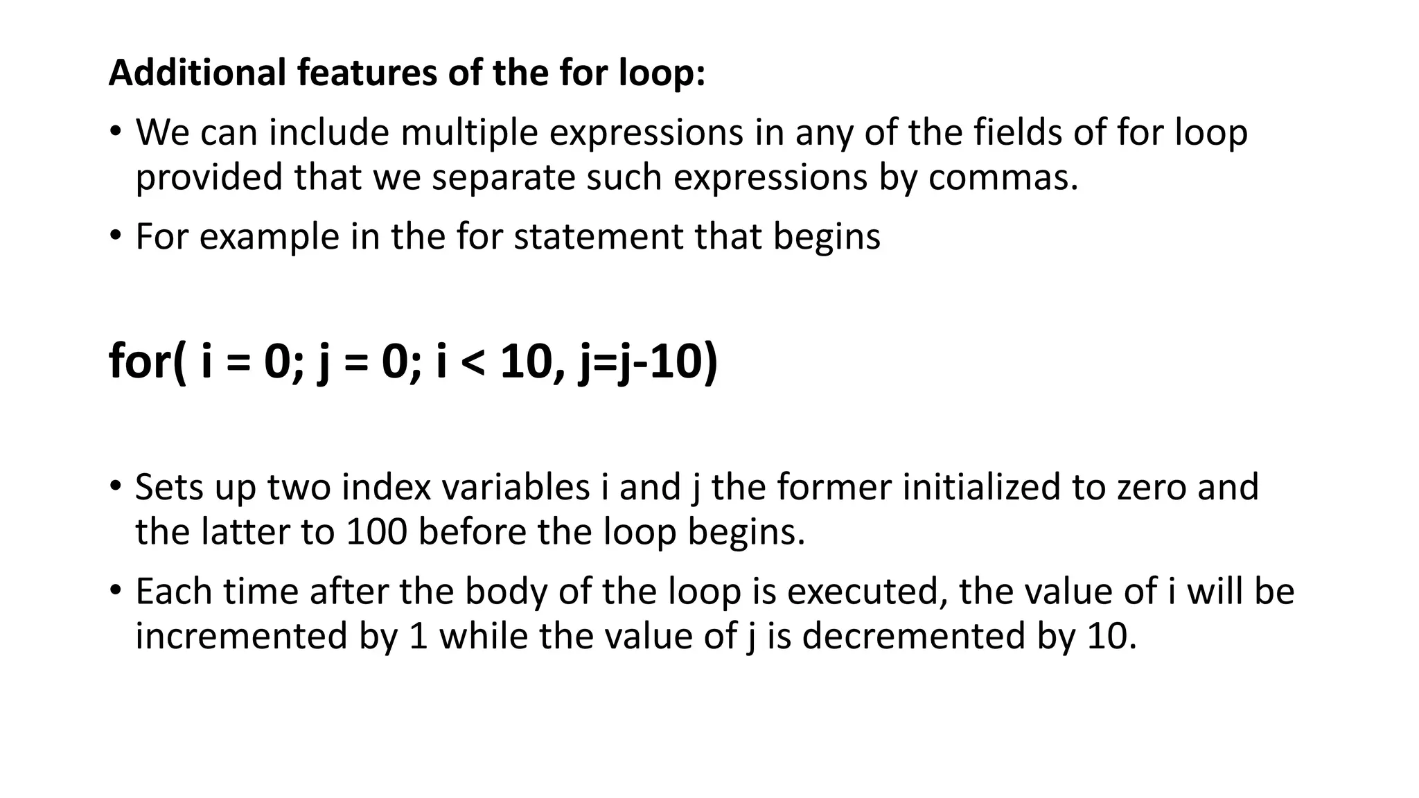 Additional features of the for loop:
• We can include multiple expressions in any of the fields of for loop
provided that we separate such expressions by commas.
• For example in the for statement that begins
for( i = 0; j = 0; i < 10, j=j-10)
• Sets up two index variables i and j the former initialized to zero and
the latter to 100 before the loop begins.
• Each time after the body of the loop is executed, the value of i will be
incremented by 1 while the value of j is decremented by 10.
 