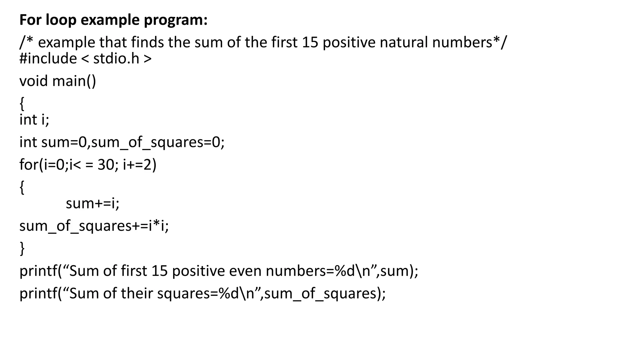 For loop example program:
/* example that finds the sum of the first 15 positive natural numbers*/
#include < stdio.h >
void main()
{
int i;
int sum=0,sum_of_squares=0;
for(i=0;i< = 30; i+=2)
{
sum+=i;
sum_of_squares+=i*i;
}
printf(“Sum of first 15 positive even numbers=%dn”,sum);
printf(“Sum of their squares=%dn”,sum_of_squares);
 
