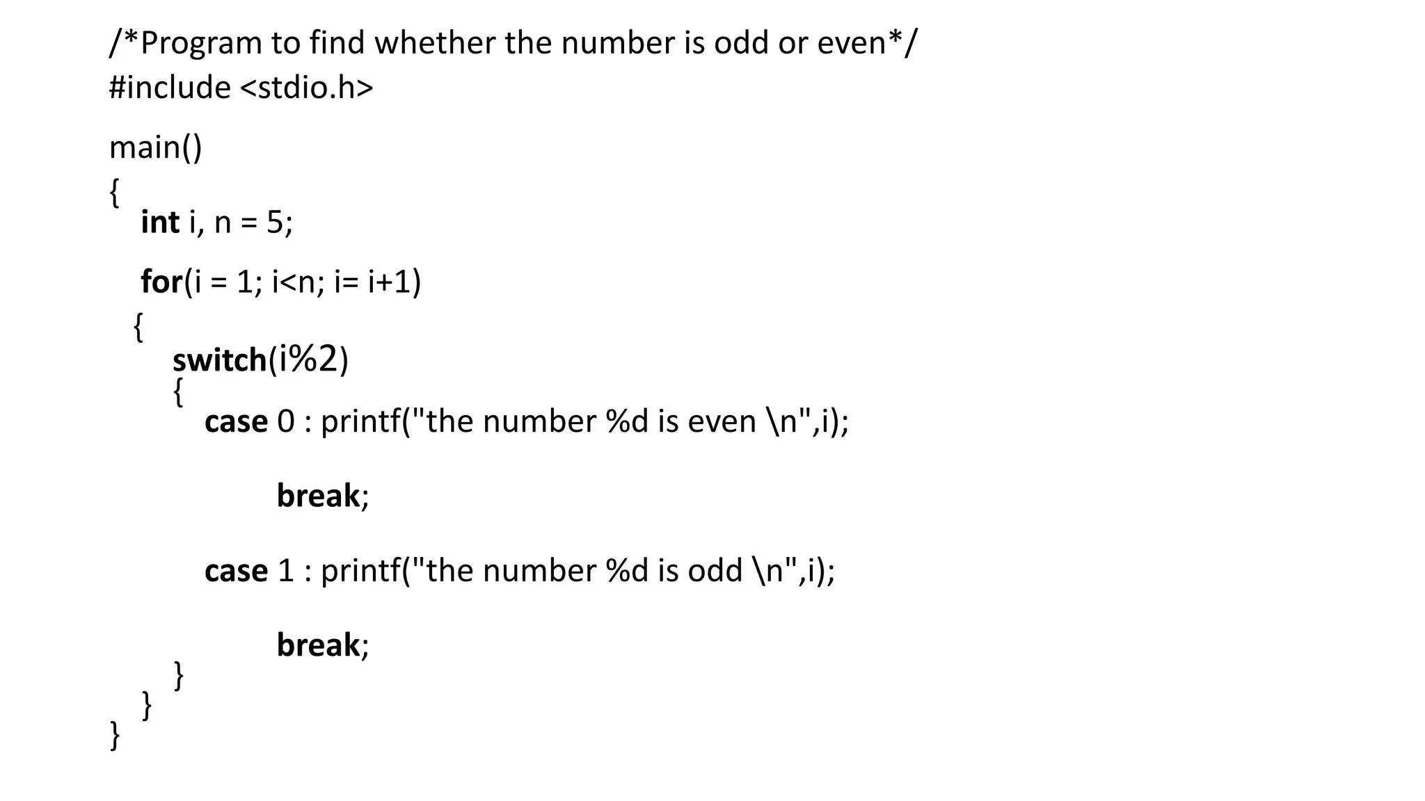/*Program to find whether the number is odd or even*/
#include <stdio.h>
main()
{
int i, n = 5;
for(i = 1; i<n; i= i+1)
{
switch(i%2)
{
case 0 : printf("the number %d is even n",i);
break;
case 1 : printf("the number %d is odd n",i);
break;
}
}
}
 