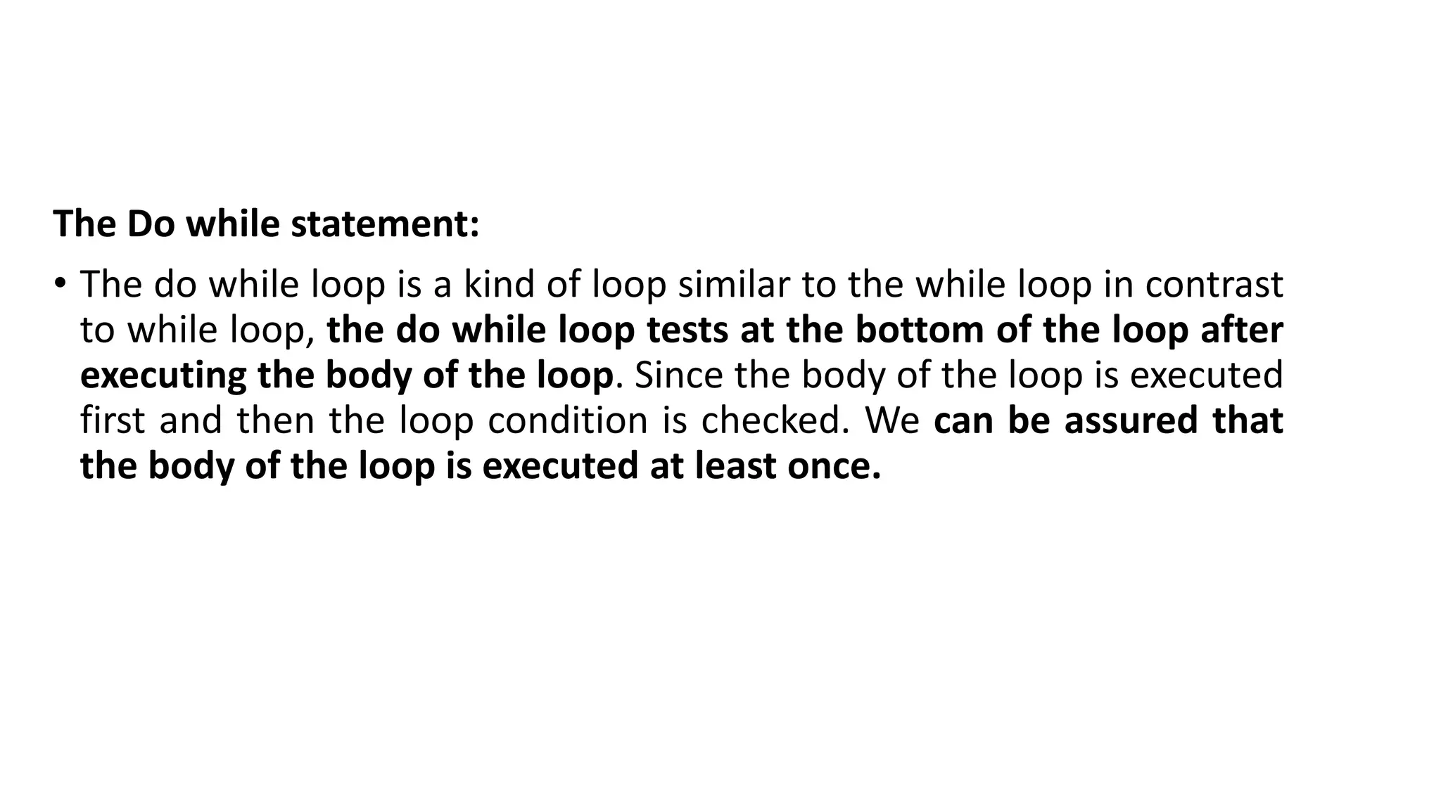 The Do while statement:
• The do while loop is a kind of loop similar to the while loop in contrast
to while loop, the do while loop tests at the bottom of the loop after
executing the body of the loop. Since the body of the loop is executed
first and then the loop condition is checked. We can be assured that
the body of the loop is executed at least once.
 