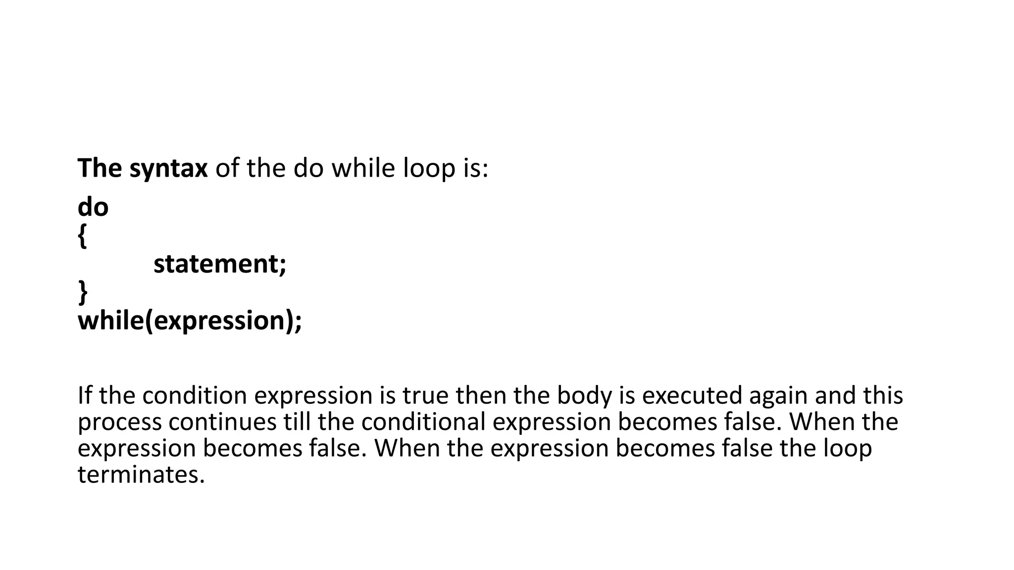The syntax of the do while loop is:
do
{
statement;
}
while(expression);
If the condition expression is true then the body is executed again and this
process continues till the conditional expression becomes false. When the
expression becomes false. When the expression becomes false the loop
terminates.
 