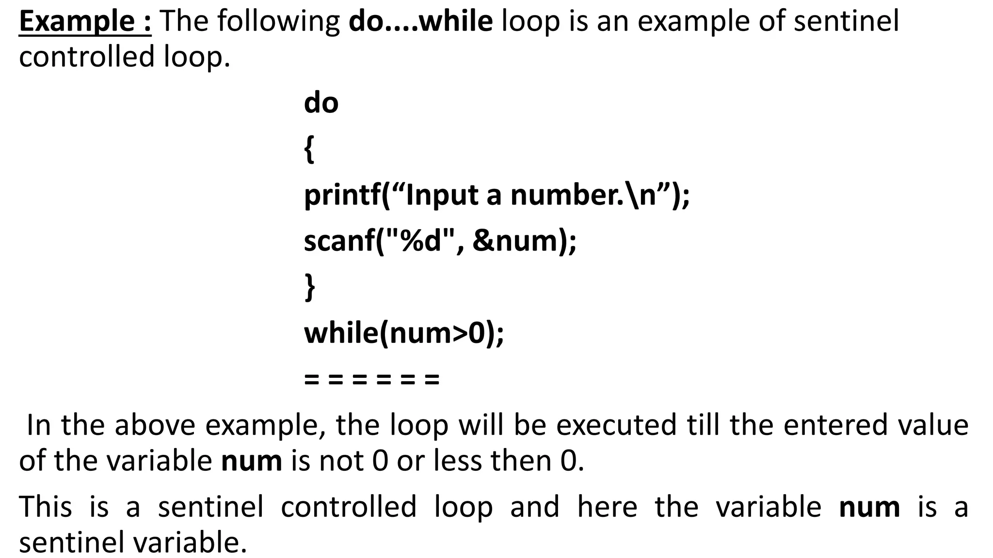 Example : The following do....while loop is an example of sentinel
controlled loop.
do
{
printf(“Input a number.n”);
scanf("%d", &num);
}
while(num>0);
= = = = = =
In the above example, the loop will be executed till the entered value
of the variable num is not 0 or less then 0.
This is a sentinel controlled loop and here the variable num is a
sentinel variable.
 