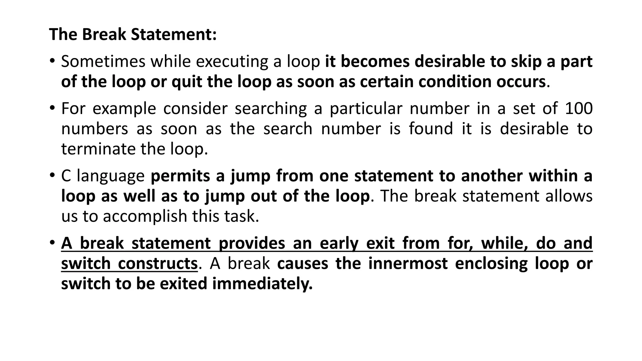 The Break Statement:
• Sometimes while executing a loop it becomes desirable to skip a part
of the loop or quit the loop as soon as certain condition occurs.
• For example consider searching a particular number in a set of 100
numbers as soon as the search number is found it is desirable to
terminate the loop.
• C language permits a jump from one statement to another within a
loop as well as to jump out of the loop. The break statement allows
us to accomplish this task.
• A break statement provides an early exit from for, while, do and
switch constructs. A break causes the innermost enclosing loop or
switch to be exited immediately.
 