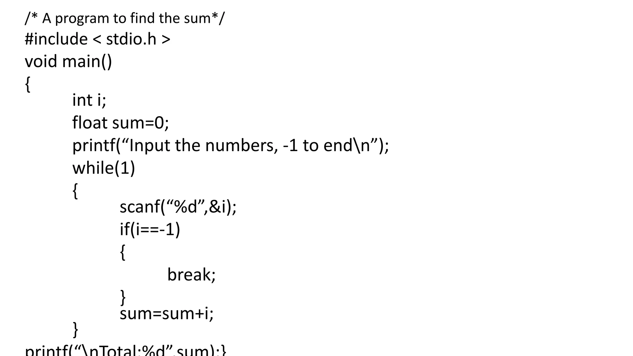 /* A program to find the sum*/
#include < stdio.h >
void main()
{
int i;
float sum=0;
printf(“Input the numbers, -1 to endn”);
while(1)
{
scanf(“%d”,&i);
if(i==-1)
{
break;
}
sum=sum+i;
}
 