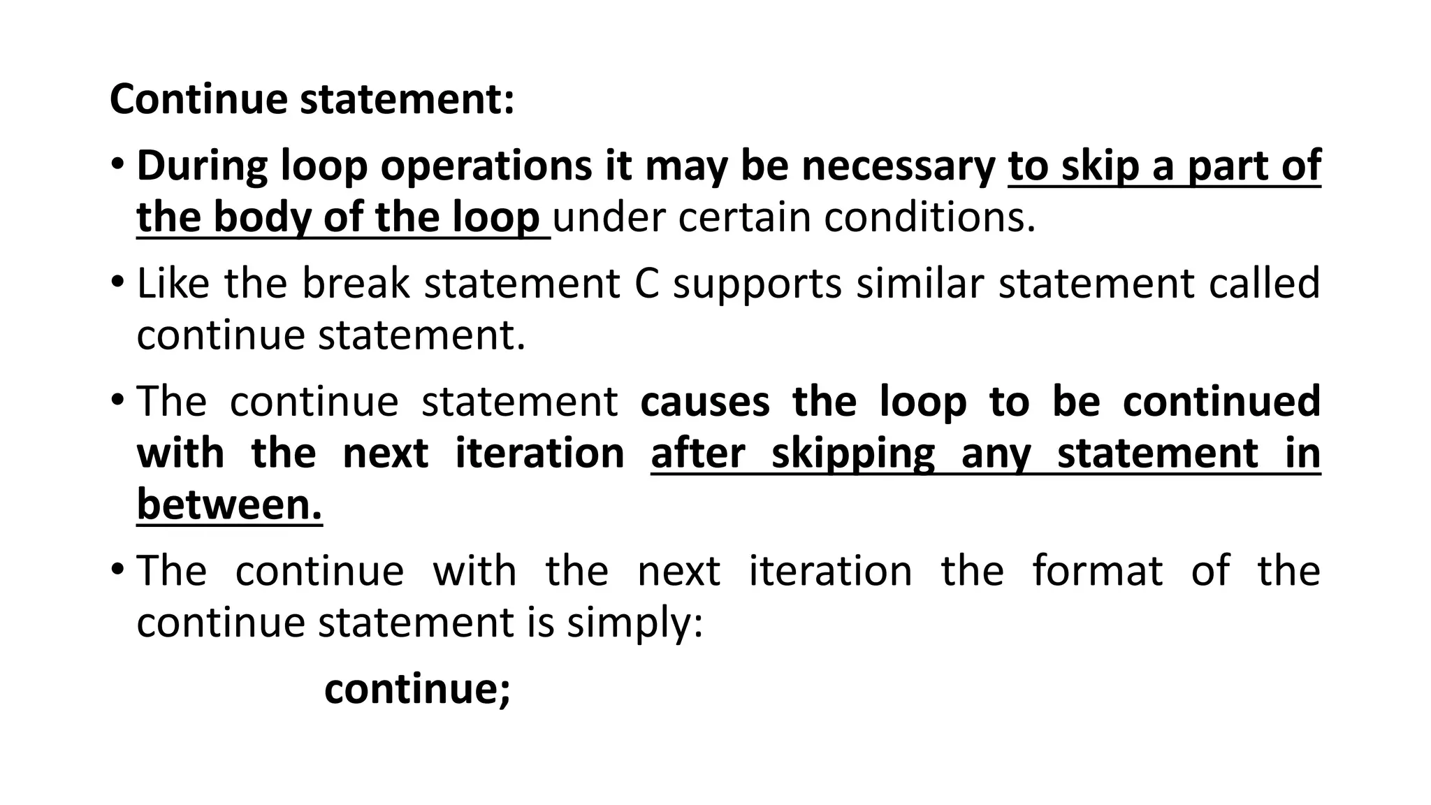 Continue statement:
• During loop operations it may be necessary to skip a part of
the body of the loop under certain conditions.
• Like the break statement C supports similar statement called
continue statement.
• The continue statement causes the loop to be continued
with the next iteration after skipping any statement in
between.
• The continue with the next iteration the format of the
continue statement is simply:
continue;
 