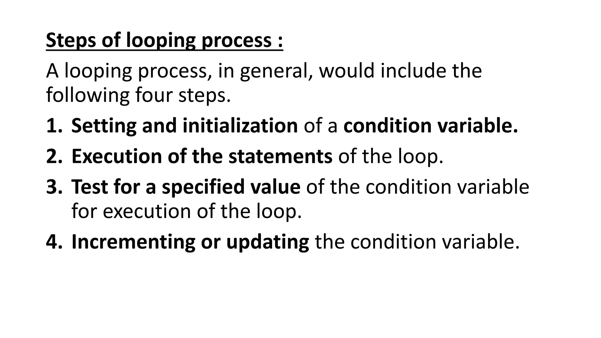 Steps of looping process :
A looping process, in general, would include the
following four steps.
1. Setting and initialization of a condition variable.
2. Execution of the statements of the loop.
3. Test for a specified value of the condition variable
for execution of the loop.
4. Incrementing or updating the condition variable.
 