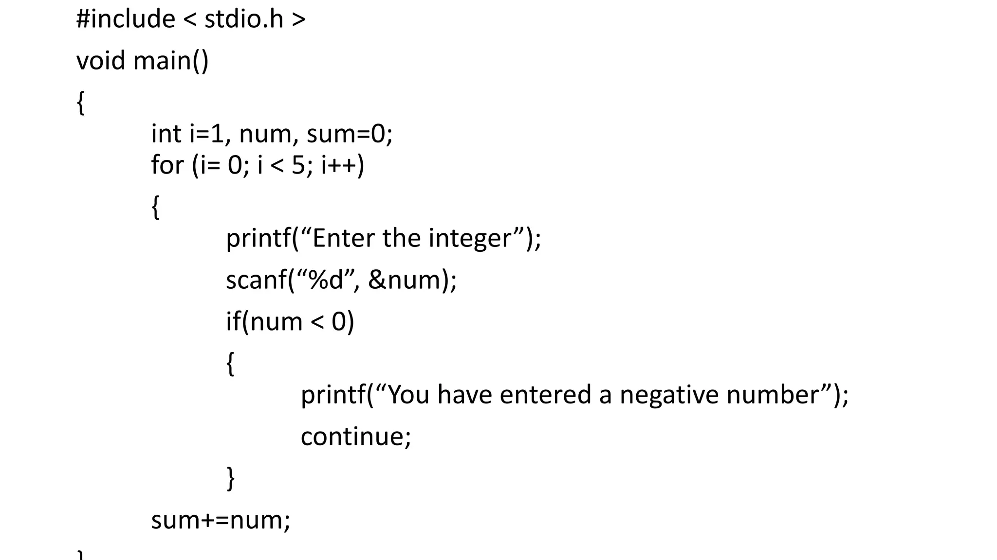 #include < stdio.h >
void main()
{
int i=1, num, sum=0;
for (i= 0; i < 5; i++)
{
printf(“Enter the integer”);
scanf(“%d”, &num);
if(num < 0)
{
printf(“You have entered a negative number”);
continue;
}
sum+=num;
 