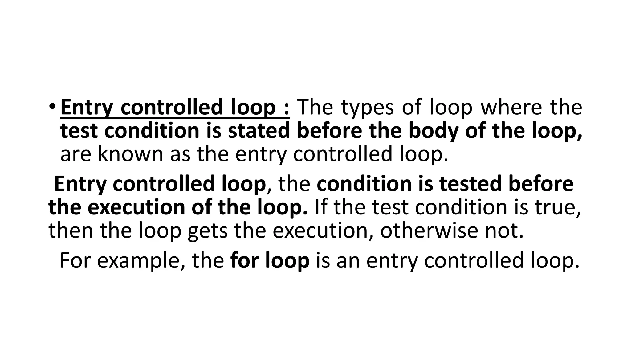 •Entry controlled loop : The types of loop where the
test condition is stated before the body of the loop,
are known as the entry controlled loop.
Entry controlled loop, the condition is tested before
the execution of the loop. If the test condition is true,
then the loop gets the execution, otherwise not.
For example, the for loop is an entry controlled loop.
 