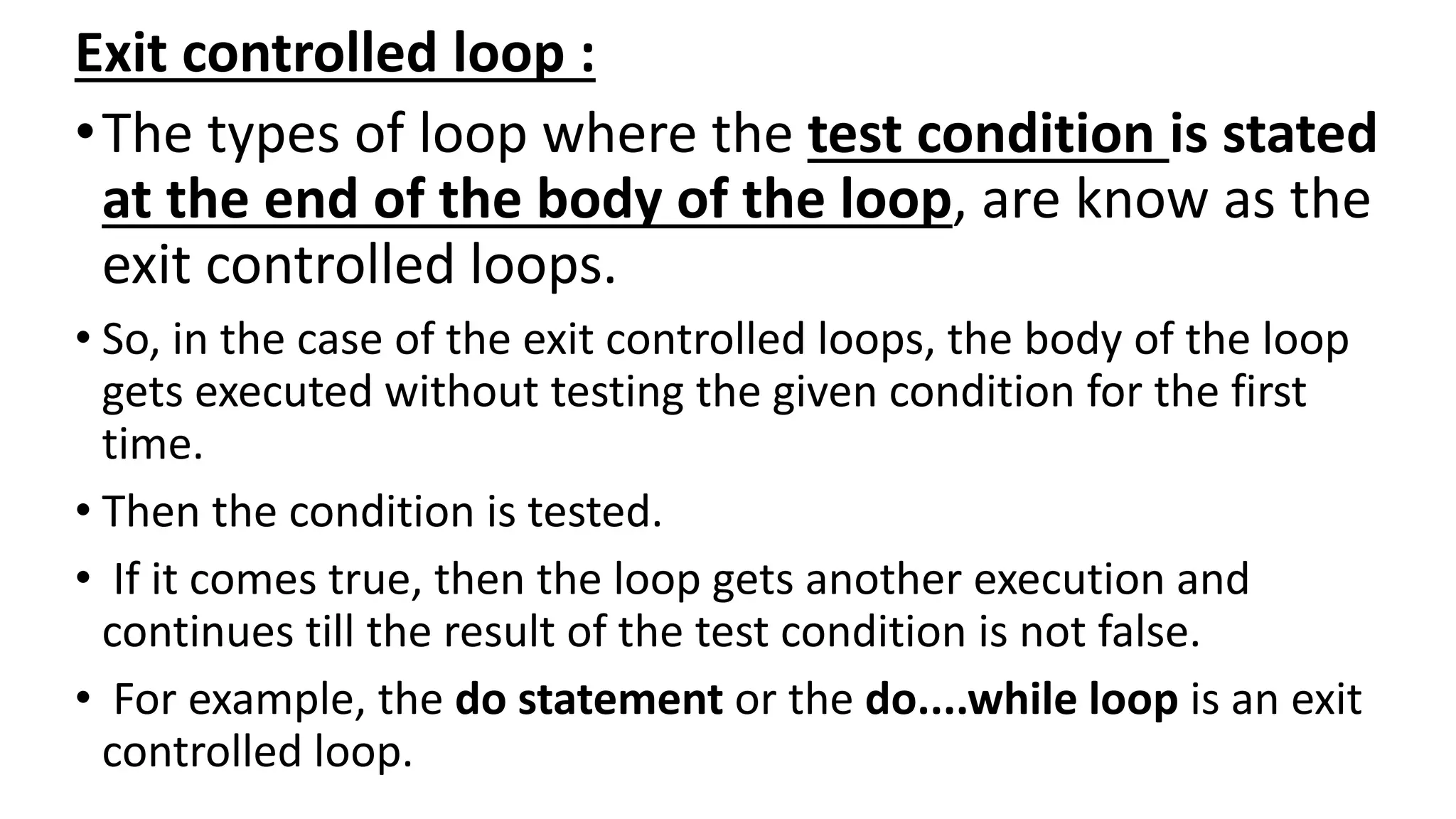 Exit controlled loop :
•The types of loop where the test condition is stated
at the end of the body of the loop, are know as the
exit controlled loops.
• So, in the case of the exit controlled loops, the body of the loop
gets executed without testing the given condition for the first
time.
• Then the condition is tested.
• If it comes true, then the loop gets another execution and
continues till the result of the test condition is not false.
• For example, the do statement or the do....while loop is an exit
controlled loop.
 