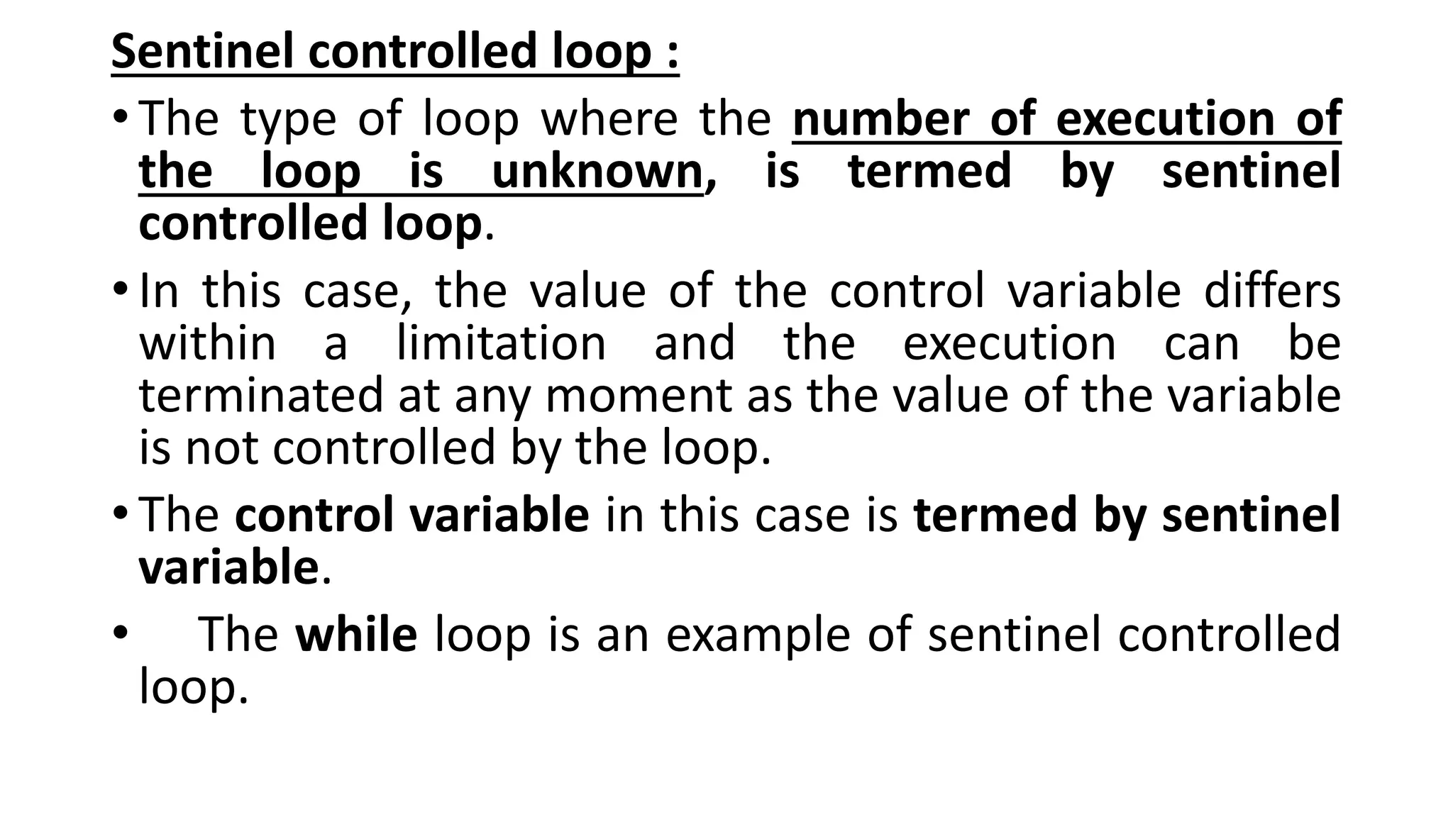Sentinel controlled loop :
•The type of loop where the number of execution of
the loop is unknown, is termed by sentinel
controlled loop.
•In this case, the value of the control variable differs
within a limitation and the execution can be
terminated at any moment as the value of the variable
is not controlled by the loop.
•The control variable in this case is termed by sentinel
variable.
• The while loop is an example of sentinel controlled
loop.
 