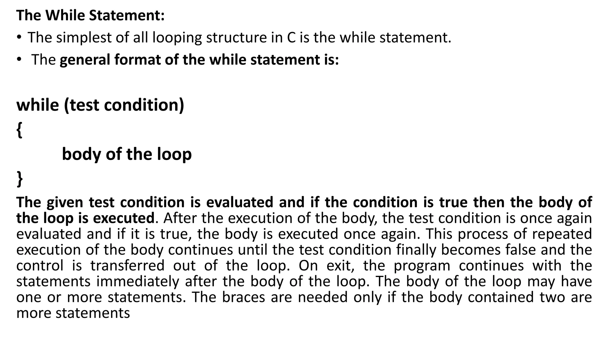 The While Statement:
• The simplest of all looping structure in C is the while statement.
• The general format of the while statement is:
while (test condition)
{
body of the loop
}
The given test condition is evaluated and if the condition is true then the body of
the loop is executed. After the execution of the body, the test condition is once again
evaluated and if it is true, the body is executed once again. This process of repeated
execution of the body continues until the test condition finally becomes false and the
control is transferred out of the loop. On exit, the program continues with the
statements immediately after the body of the loop. The body of the loop may have
one or more statements. The braces are needed only if the body contained two are
more statements
 