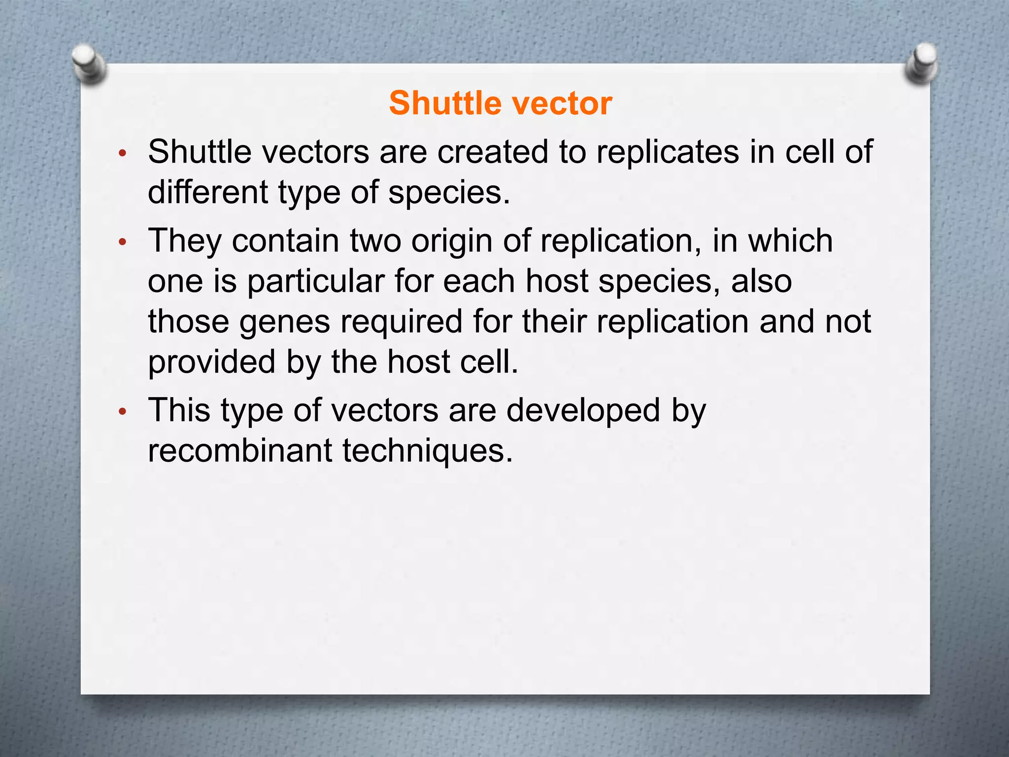 Shuttle vector
• Shuttle vectors are created to replicates in cell of
different type of species.
• They contain two origin of replication, in which
one is particular for each host species, also
those genes required for their replication and not
provided by the host cell.
• This type of vectors are developed by
recombinant techniques.
 