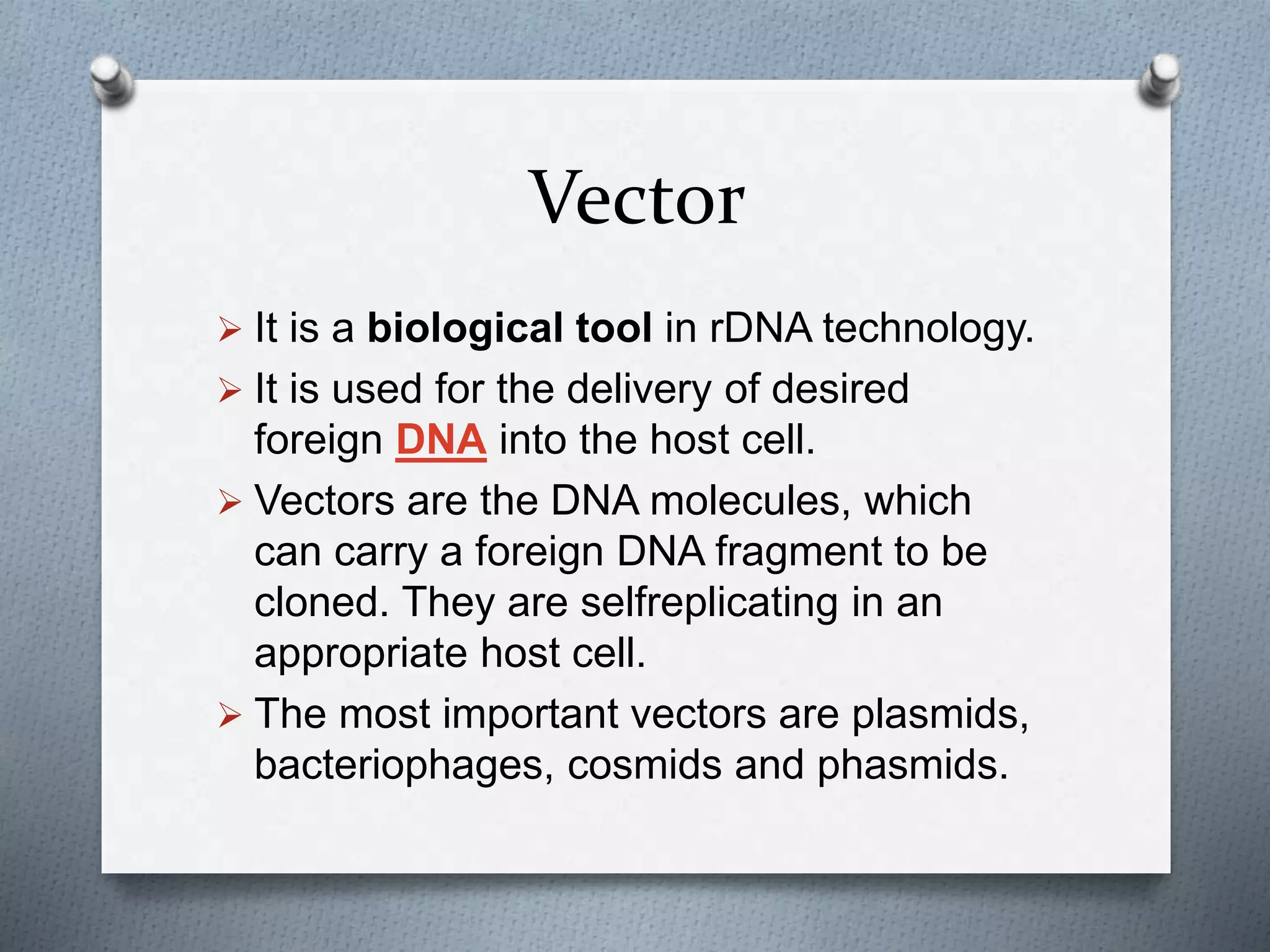 Vector
 It is a biological tool in rDNA technology.
 It is used for the delivery of desired
foreign DNA into the host cell.
 Vectors are the DNA molecules, which
can carry a foreign DNA fragment to be
cloned. They are selfreplicating in an
appropriate host cell.
 The most important vectors are plasmids,
bacteriophages, cosmids and phasmids.
 