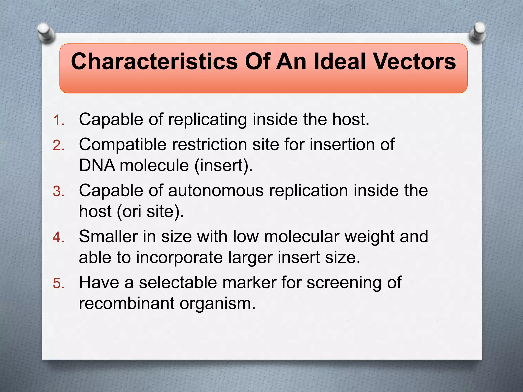 1. Capable of replicating inside the host.
2. Compatible restriction site for insertion of
DNA molecule (insert).
3. Capable of autonomous replication inside the
host (ori site).
4. Smaller in size with low molecular weight and
able to incorporate larger insert size.
5. Have a selectable marker for screening of
recombinant organism.
Characteristics Of An Ideal Vectors
 
