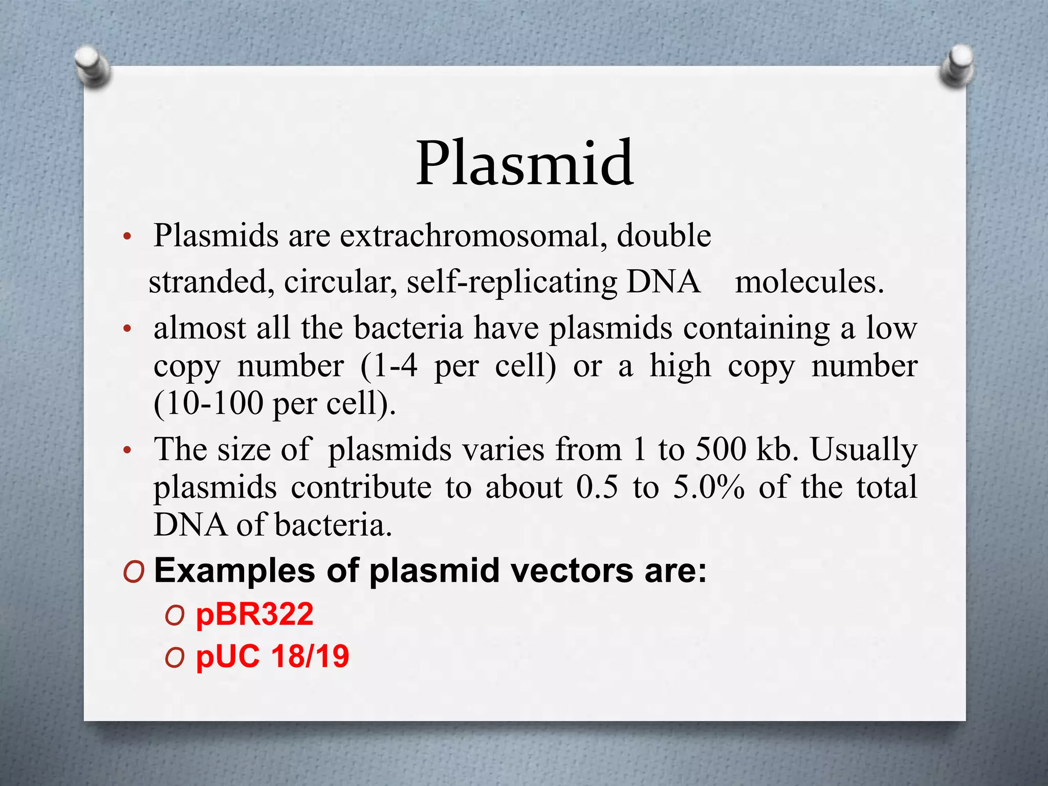 Plasmid
• Plasmids are extrachromosomal, double
stranded, circular, self-replicating DNA molecules.
• almost all the bacteria have plasmids containing a low
copy number (1-4 per cell) or a high copy number
(10-100 per cell).
• The size of plasmids varies from 1 to 500 kb. Usually
plasmids contribute to about 0.5 to 5.0% of the total
DNA of bacteria.
O Examples of plasmid vectors are:
O pBR322
O pUC 18/19
 