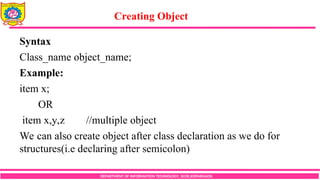 Creating Object
DEPARTMENT OF INFORMATION TECHNOLOGY, SCOE,KOPARGAON
Syntax
Class_name object_name;
Example:
item x;
OR
item x,y,z //multiple object
We can also create object after class declaration as we do for
structures(i.e declaring after semicolon)
 