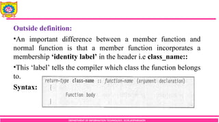 DEPARTMENT OF INFORMATION TECHNOLOGY, SCOE,KOPARGAON
Outside definition:
•An important difference between a member function and
normal function is that a member function incorporates a
membership ‘identity label’ in the header i.e class_name::
•This ‘label’ tells the compiler which class the function belongs
to.
Syntax:
 