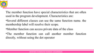 DEPARTMENT OF INFORMATION TECHNOLOGY, SCOE,KOPARGAON
The member function have special characteristics that are often
used in the program development. Characteristics are:
•Several different classes can use the same function name. the
membership label will resolve their scope.
•Member function can access private data of the class
•The member function can call another member function
directly, without using the dot operator
 
