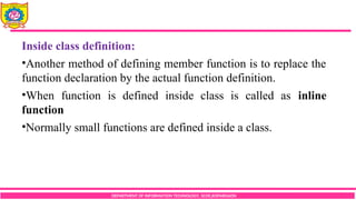 DEPARTMENT OF INFORMATION TECHNOLOGY, SCOE,KOPARGAON
Inside class definition:
•Another method of defining member function is to replace the
function declaration by the actual function definition.
•When function is defined inside class is called as inline
function
•Normally small functions are defined inside a class.
 