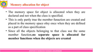 Memory allocation for object
DEPARTMENT OF INFORMATION TECHNOLOGY, SCOE,KOPARGAON
• The memory space for object is allocated when they are
declared and not when the class is specified.
• This is only partly true the member funaction are created and
placed in the memory space olny once when they are defined
as a part of class specification
• Since all the objects belonging to that class use the same
member function,no separate space is allocated for
member functions when the objects are created
 
